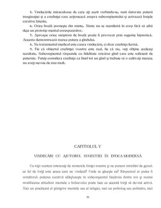 5. Vindecările miraculoase de care aţi auzit vorbindu-se, sunt datorate puterii
imaginaţiei şi a credinţei care acţionează asupra subconştientului şi activează forţele
curative latente.
6. Orice boală porneşte din minte. Nimic nu se manifestă în corp fără să aibă
deja un prototip mental corespunzător.
7. Aproape orice simptom de boală poate fi provocat prin sugestie hipnotică.
Aceasta demonstrează marea putere a gîndului.
8. Nu tratamentul medical este cauza vindecării, ci doar credinţa fermă.
9. Fie că obiectul credinţei voastre este real, fie că nu, veţi obţine aceleaşi
rezultate. Subconştientul răspunde cu fidelitate oricărui gînd care este suficient de
puternic. Puteţi considera credinţa ca fiind tot un gînd şi trebuie să o cultivaţi mereu;
nu aveţi nevoie de mai mult.
CAPITOLUL V
VINDECÃRI CU AJUTORUL SUGESTIEI ÎN EPOCA MODERNÃ
Cu toţii suntem interesaţi de misterele fiinţei noastre şi ne punem întrebări de genul:
ce fel de forţă este aceea care ne vindecă? Unde se găseşte ea? Răspunsul ar putea fi
următorul: puterea curativă sălăşluieşte în subconşientul fiecăruia dintre noi şi numai
modificarea atitudinii mentale a bolnavului poate face ca această forţă să devină activă.
Nici un practicant al ştiinţelor mentale sau al religiei, nici un psiholog sau psihiatru, nici
50
 