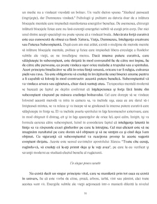 un medic nu a vindecat vreodată un bolnav. Un vechi dicton spune: “Medicul pansează
(îngrijeşte), dar Dumnezeu vindecă.” Psihologii şi psihiatri au datoria doar de a înlătura
blocajele mentale care împiedică manifestarea energiilor benefice. De asemenea, chirurgii
înlătură blocajele fizice care nu lasă curenţii energetici subtili să curgă prin corp. Dar nici
unul dintre aceşti specialişti nu poate spune că a vindecat boala. Adevărata forţă curativă
este cea cunoscută de obicei ca fiind: Natura, Viaţa, Dumnezeu, Inteligenţa creatoare
sau Puterea Subconştientă. După cum am mai arătat, există o mulţime de metode menite
să înlăture blocajele mentale, psihice şi fizice care împiedică libera circulaţie a fluidelor
subtile ale vieţii, ce ne însufleţesc mereu. Dacă imensa putere curativă, care
sălăşluieşte în subconştient, este dirijată în mod convenabil fie de către noi înşine, fie
de către alte persoane, ea poate vindeca uşor orice maladie a trupului sau a spiritului.
Acest principiu binefăcător se află în orice fiinţă umană, oricare i-ar fi religia, culoarea
pielii sau rasa. Nu este obligatoriu să credeţi în învăţăturile unei biserici anume pentru
a fi capabili să folosiţi în mod constructiv această putere benefică. Subconştientul vă
va vindeca arsura sau zgîrietura, chiar dacă sunteţi ateu. Terapeutica mentală modernă
se bazează pe faptul pe deplin confirmat că înţelepciunea şi forţa fără limite din
subconştient răspund pe măsura credinţei bolnavului. Cel care doreşte să se vindece
folosind această metodă va intra în camera sa, va închide uşa, ceea ce are darul să-i
liniştească mintea, se va relaxa şi va începe să se gîndească la imensa putere curativă care
sălăşluieşte în fiinţa sa. El va închide poarta spiritului în faţa fenomenelor exterioare, care
în mod obişnuit îl distrag, cît şi în faţa aparenţelor de orice fel; apoi calm, liniştit, îşi va
formula cererea către subconştient, luînd în considerare faptul că inteligenţa latentă în
fiinţa sa va răspunde exact gîndurilor pe care le întreţine. Cel mai eficient este să ne
imaginăm rezultatul pe care dorim să-l obţinem şi să ne simţim ca şi cînd deja l-am
obţinut. Cu siguranţă că subconştientul va reacţiona promp la aceste sugestii
conştient dirijate. Aceste este sensul cuvintelor apostolului Marcu: “Toate cîte cereţi,
rugîndu-vă, să credeţi că le-aţi primit deja şi le veţi avea”, pe care le-au verificat şi
savanţii moderni ce studiază efectul benefic al rugăciunii.
Un singur proces curativ
Nu există decît un singur principiu vital, care se manifestă prin tot ceea ce există
în univers, fie că este vorba de cîine, pisică, arbore, iarbă, vînt sau pămînt, căci toate
acestea sunt vii. Energiile subtile ale vieţii acţionează într-o manieră diferită la nivelul
51
 