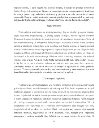 regnului animal, al celui vegetal sau al celui mineral, în funcţie de puterea instinctului
fiecărei fiinţe şi de credinţa ei. Omul, care cunoaşte aceste energii, poate să le dirijeze
la voinţă pentru a-şi redobîndi sănătatea şi pentru a se afla mereu într-o stare
minunată. Desigur, există mai multe metode şi tehnici pentru controlul acestei forţe
infinite, dar toate au la bază legea credinţei, căci “totul vă este dat după credinţă”.
Legea credinţei
Toate religiile sunt forme ale aceleiaşi credinţe, deşi au ritualuri şi dogme diferite.
Legea vieţii este însăşi credinţa. Ce credeţi despre voi înşivă, despre viaţa din Univers?
Răspunsul la aceste întrebări este foarte important căci, după cum am mai spus: “totul vă
este dat după credinţă”. Credinţa este de fapt un gînd înrădăcinat adînc în minte, care face
ca forţele latente din subconştient să se manifeste sub diferite aspecte, în fiecare moment
al vieţii. Modul în care aceste forţe acţionează depinde de gîndurile pe care obişnuim să le
întreţinem. E bine să înţelegeţi că Biblia nu vorbeşte despre credinţă ca fiind un ritual, un
ceremonial, o formulă sau o instituţie. Biblia se referă la credinţa adevărată, din sufletul
omului. Iisus a spus: “De poţi crede, toate sunt cu putinţă celui care crede!” (Marcu:
9,23). Iată de ce este o adevărată nebunie să credeţi că ceva v-ar putea face vreun rău.
Amintiţi-vă mereu că nu lucrul de care vă temeţi vă agresează, ci chiar gîndurile
voastre. Toate experienţele pe care le aveţi, toate acţiunile şi toate evenimentele sunt
în realitate reflexii şi reacţii ale propriului vostru mod de a gîndi.
Terapia prin rugăciune
Vindecarea cu ajutorul rugăciunii este rezultatul conlucrării armonioase, sincronizate
şi inteligente dintre mentalul conştient şi subconştient. Este foarte important ca scopul
rugăciunii, precum şi fenomenele care se petrec atunci, să fie cunoscute cu precizie. Prin
aceasta veţi dobîndi încredere în acest procedeu simplu, dar extrem de eficient, care poate
fi numit terapie prin rugăciune, tratament mental sau rugăciune ştiinţifică. Pentru început
vă veţi alege o imagine mentală, o idee sau un plan care doriţi să devină realitate. Vă veţi
conştientiza apoi capacitatea de a comunica subconştientului acea imagine sau idee,
imaginîndu-vă că ea deja s-a împlinit. Dacă veţi păstra cu perseverenţă această
atitudine mentală, rugăciunea vă va fi ascultată. Deci, terapia prin rugăciune
presupune o acţiune mentală bine definită, cu un scop precizat în mod clar. Să
52
 