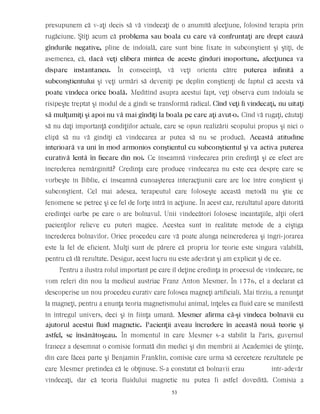 presupunem că v-aţi decis să vă vindecaţi de o anumită afecţiune, folosind terapia prin
rugăciune. Ştiţi acum că problema sau boala cu care vă confruntaţi are drept cauză
gîndurile negative, pline de îndoială, care sunt bine fixate în subconştient şi ştiţi, de
asemenea, că, dacă veţi elibera mintea de aceste gînduri inoportune, afecţiunea va
dispare instantaneu. În consecinţă, vă veţi orienta către puterea infinită a
subconştientului şi veţi urmări să deveniţi pe deplin conştienţi de faptul că acesta vă
poate vindeca orice boală. Meditînd asupra acestui fapt, veţi observa cum îndoiala se
risipeşte treptat şi modul de a gîndi se transformă radical. Cînd veţi fi vindecaţi, nu uitaţi
să mulţumiţi şi apoi nu vă mai gîndiţi la boala pe care aţi avut-o. Cînd vă rugaţi, căutaţi
să nu daţi importanţă condiţiilor actuale, care se opun realizării scopului propus şi nici o
clipă să nu vă gîndiţi că vindecarea ar putea să nu se producă. Această atitudine
interioară va uni în mod armonios conştientul cu subconştientul şi va activa puterea
curativă lentă în fiecare din noi. Ce înseamnă vindecarea prin credinţă şi ce efect are
încrederea nemărginită? Credinţa care produce vindecarea nu este cea despre care se
vorbeşte în Biblie, ci înseamnă cunoaşterea interacţiunii care are loc între conştient şi
subconştient. Cel mai adesea, terapeutul care foloseşte această metodă nu ştie ce
fenomene se petrec şi ce fel de forţe intră în acţiune. În acest caz, rezultatul apare datorită
credinţei oarbe pe care o are bolnavul. Unii vindecători folosesc incantaţiile, alţii oferă
pacienţilor relicve cu puteri magice. Acestea sunt în realitate metode de a cîştiga
încrederea bolnavilor. Orice procedeu care vă poate alunga neîncrederea şi îngri-jorarea
este la fel de eficient. Mulţi sunt de părere că propria lor teorie este singura valabilă,
pentru că dă rezultate. Desigur, acest lucru nu este adevărat şi am explicat şi de ce.
Pentru a ilustra rolul important pe care îl deţine credinţa în procesul de vindecare, ne
vom referi din nou la medicul austriac Franz Anton Mesmer. În 1776, el a declarat că
descoperise un nou procedeu curativ care folosea magneţi artificiali. Mai tîrziu, a renunţat
la magneţi, pentru a enunţa teoria magnetismului animal, înţeles ca fluid care se manifestă
în întregul univers, deci şi în fiinţa umană. Mesmer afirma că-şi vindeca bolnavii cu
ajutorul acestui fluid magnetic. Pacienţii aveau încredere în această nouă teorie şi
astfel, se însănătoşeau. În momentul în care Mesmer s-a stabilit la Paris, guvernul
francez a desemnat o comisie formată din medici şi din membrii ai Academiei de ştiinţe,
din care făcea parte şi Benjamin Franklin, comisie care urma să cerceteze rezultatele pe
care Mesmer pretindea că le obţinuse. S-a constatat că bolnavii erau într-adevăr
vindecaţi, dar că teoria fluidului magnetic nu putea fi astfel dovedită. Comisia a
53
 