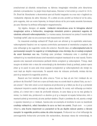 concluzionat că efectele miraculoase se datorau imaginaţiei stimulate prin descrierea
plastică a procedeului. La puţin timp după aceea, Mesmer a fost exilat şi a murit în 1815.
Dr. Braid de Menchester a demonstrat apoi că fluidul magnetic nu avea nici o legătură cu
vindecările obţinute de către Mesmer. El a arătat că este posibil ca bolnavul să fie adus,
prin sugestie, într-un somn hipnotic, în timpul căruia să fie provocate anumite fenomene
pe care Mesmer le atribuia influenţelor magnetismului.
Aţi înţeles, desigur, că aceste vindecări miraculoase erau în întregime efectul
imaginaţiei active a bolnavilor, imaginaţie stimulată printr-o puternică sugestie de
sănătate adresată subconştientului. La vremea aceea, fenomenul nu putea fi numit decît
“credinţă oarbă”, căci nu era cunoscut încă mecanismul lui subtil.
Ce înseamnă credinţa subiectivă? După cum am afirmat şi în capitolele anterioare,
subconştientul fiecărui om se supune controlului permanent al mentalului conştient, dar
este influenţat şi de sugestiile venite din exterior. Rezultă deci, că subconştientul este în
permanenţă receptiv la sugestii şi vă îndeplineşte orice dorinţă, fie că sunteţi conştient
de acest fenomen sau nu. Credinţa care produce vindecarea este o credinţă pur
subiectivă şi se manifestă atunci cînd mentalul conştient încetează să se mai opună. Pentru
aceasta este necesară armonizarea perfectă dintre conştient şi subconştient. Totuşi, dacă
reuşim să intrăm într-o stare de somnolenţă şi de destindere fizică şi psihică, putem opera
chiar şi în cazul în care cele două aspecte (conştientul şi subconştientul) ale minţii nu
sunt încă pe deplin sincronizate. În această stare de relaxare profundă, mintea devine
pasivă şi receptivă la sugestiile pozitive.
Recent am fost întrebat de către cineva: “Cum se face că am fost vindecat de un
profesor de filozofie? Cînd mi-a spus că boala mea nu există decît în planul fizic, eu nu l-
am crezut.”. Mai întîi omul a avut impresia că profesorul şi-a bătut joc de el şi-a protestat
vehement împotriva acelei afirmaţii, ce părea absurdă. Pe urmă, sub influenţa cuvintelor
calme, el a intrat într-o stare de profundă relaxare, în care tăcea şi nu se mai gîndea la
nimic. La rîndul său, profesorul s-a destins şi el şi a început să repete bolnavului, într-o
manieră calmă şi monotonă, că este perfect sănătos. După o jumătate de oră, acesta a simţit
o uşurare imensă şi s-a vindecat. Acesta este un exemplu al modului în care se manifestă
credinţa subiectivă, adică încredere în ceva ce încă nu există. După cum s-a putut
observa, este foarte important ca pacientul să fie pe deplin relaxat pentru a deveni
receptiv la sugestiile pozitive emise de către terapeut. Profesorul nu a fost influenţat de
autosugestiiile bolnavului provenite din neîncredere, deoarece starea de somnolenţă, în
54
 