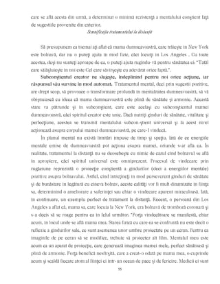 care se află acesta din urmă, a determinat o minimă rezistenţă a mentalului conştient faţă
de sugestiile provenite din exterior.
Semnificaţia tratamentului la distanţă
Să presupunem ca tocmai aţi aflat că mama dumneavoastră, care trăieşte în New York
este bolnavă, dar nu o puteţi ajuta în mod fizic, căci locuiţi în Los Angeles . Cu toate
acestea, deşi nu sunteţi aproape de ea, o puteţi ajuta rugîndu-vă pentru sănătatea ei: “Tatăl
care sălăşluieşte în noi este Cel care săvîrşeşte cu adevărat orice faptă.”.
Subconştientul creator ne slujeşte, îndeplinind pentru noi orice acţiune, iar
răspunsul său survine în mod automat. Tratamentul mental, deci prin sugestii pozitive,
are drept scop, să provoace o transformare profundă în mentalitatea dumneavoastră, să vă
obişnuiască cu ideea că mama dumneavoastră este plină de sănătate şi armonie. Această
stare va pătrunde şi în subconştient, care este acelaşi cu subconştientul mamei
dumneavoastră, căci spiritul creator este unic. Dacă nutriţi gînduri de sănătate, vitalitate şi
perfecţiune, acestea se transmit mentalului subcon-ştient universal şi la acest nivel
acţionează asupra corpului mamei dumneavoastră, pe care-l vindecă.
În planul mental nu există limitări impuse de timp şi spaţiu. Iată de ce energiile
mentale emise de dumneavoastră pot acţiona asupra mamei, oriunde s-ar afla ea. În
realitate, tratamentul la distanţă nu se deosebeşte cu nimic de cazul cînd bolnavul se află
în apropiere, căci spiritul universal este omniprezent. Procesul de vindecare prin
rugăciune reprezintă o proiecţie conştientă a gîndurilor (deci a energiilor mentale)
pozitive asupra bolnavului. Astfel, cînd întreţineţi în mod perseverent gînduri de sănătate
şi de bunăstare în legătură cu cineva bolnav, aceste calităţi vor fi mult dinamizate în fiinţa
sa, determinînd o ameliorare a suferinţei sau chiar o vindecare aparent miraculoasă. Iată,
în continuare, un exemplu perfect de tratament la distanţă. Recent, o persoană din Los
Angeles a aflat că, mama sa, care locuia la New York, era bolnavă de tromboză coronară şi
s-a decis să se roage pentru ea în felul următor: “Forţa vindecătoare se manifestă, chiar
acum, în locul unde se află mama mea. Starea fizică cu care ea se confruntă nu este decît o
reflexie a gîndurilor sale, ce sunt asemenea unor umbre proiectate pe un ecran. Pentru ca
imaginile de pe ecran să se modifice, trebuie să proiectez alt film. Mentalul meu este
acum ca un aparat de proiecţie, care generează imaginea mamei mele, perfect sănătoasă şi
plină de armonie. Forţa benefică nesfîrşită, care a creat-o odată pe mama mea, o cuprinde
acum şi scaldă fiecare atom al fiinţei ei într-un ocean de pace şi de fericire. Medicii ei sunt
55
 