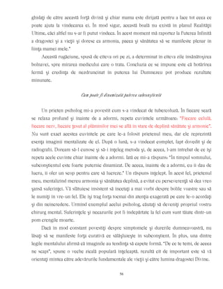 ghidaţi de către această forţă divină şi chiar mama este dirijată pentru a face tot ceea ce
poate ajuta la vindecarea ei. În mod sigur, această boală nu există în planul Realităţii
Ultime, căci altfel nu s-ar fi putut vindeca. În acest moment mă raportez la Puterea Infinită
a dragostei şi a vieţii şi doresc ca armonia, pacea şi sănătatea să se manifeste plenar în
fiinţa mamei mele.”
Această rugăciune, spusă de cîteva ori pe zi, a determinat în cîteva zile însănătoşirea
bolnavei, spre mirarea medicului care o trata. Concluzia ce se impune este că hotărîrea
fermă şi credinţa de nezdruncinat în puterea lui Dumnezeu pot produce rezultate
minunate.
Cum poate fi dinamizată puterea subconştientă
Un prieten psiholog mi-a povestit cum s-a vindecat de tubercoluză. În fiecare seară
se relaxa profund şi înainte de a adormi, repeta cuvintele următoare: “Fiecare celulă,
fiecare nerv, fiecare ţesut al plămînilor mei se află în stare de deplină sănătate şi armonie”.
Nu sunt exact acestea cuvintele pe care le-a folosit prietenul meu, dar ele reprezintă
esenţa imaginii mentalizate de el. După o lună, s-a vindecat complet, fapt dovedit şi de
radiografii. Doream să-l cunosc şi să-i înţeleg metoda şi, de aceea, l-am întrebat de ce îşi
repeta acele cuvinte chiar înainte de a adormi. Iată ce mi-a răspuns: “În timpul somnului,
subconştientul este foarte puternic dinamizat. De aceea, înainte de a adormi, eu îi dau de
lucru, îi ofer un scop pentru care să lucreze.” Un răspuns înţelept. În acest fel, prietenul
meu, mentalizînd mereu armonia şi sănătatea deplină, a evitat cu perseverenţă să dea vreo
şansă suferinţei. Vă sfătuiesc insistent să încetaţi a mai vorbi despre bolile voastre sau să
le numiţi în vre-un fel. Ele îşi trag forţa tocmai din atenţia exagerată pe care le-o acordaţi
şi din neîncredere. Urmînd exemplul acelui psiholog, căutaţi să deveniţi propriul vostru
chirurg mental. Suferinţele şi necazurile pot fi îndepărtate la fel cum sunt tăiate dintr-un
pom crengile moarte.
Dacă în mod constant povestiţi despre simptomele şi durerile dumneavoastră, nu
lăsaţi să se manifeste forţa curativă ce sălăşluieşte în subconştient. În plus, una dintre
legile mentalului afirmă că imaginile au tendinţa să capete formă. “De ce te temi, de aceea
ne scapi”, spune o veche zicală populară înţeleaptă. rezultă cît de important este să vă
orientaţi mintea către adevărurile fundamentale ale vieţii şi către lumina dragostei Divine.
56
 