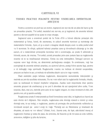CAPITOLUL VI
TEHNICI PRACTICE FOLOSITE PENTRU VINDECAREA DIFERITELOR
AFECŢIUNI
Pentru a construi un pod sau un motor, inginerul are nevoie de un plan de lucru şi de
un procedeu practic. Tot astfel, mentalul are nevoie, ca şi inginerul, de anumite tehnici
pentru a deveni capabil să ne ajute în orice situaţie.
Inginerul care a construit podul de la Porte d’Or a folosit diferite principii din
matematică şi fizica, luînd, de asemenea, în calcul anumite tensiuni şi rezistenţe ale
materialelor folosite. Apoi, el şi-a creat o imagine ideală despre cum va arăta podul cînd
va fi terminat. În sfîrşit, aplicînd tehnici practice care-şi dovediseră eficienţa şi în alte
cazuri, el a materializat principiile teoretice într-o construcţie, ce poate fi admirată şi
folosită, acum, de oricine. Tot astfel, există procedee prin care putem face ca rugăciunile
noastre să ni se împlinească întocmai. Nimic nu este întîmplător. Întregul univers se
supune unor legi divine, ce determină perfecţiunea creaţiei. În continuare, veţi lua
cunoştinţă de anumite tehnici practice, cu ajutorul cărora, puteţi folosi aceste legi, pentru
a vă îmbogăţi viaţa spirituală. Rugăciunile voastre nu trebuie să rămînă suspendate,
precum un balon în aer, ci trebuie să schimbe efectiv ceva în viaţa voastră.
Dacă analizăm puţin tehnica rugăciunii, descoperim nenumărate interpretări şi
metode ce pot da rezultate minunate. Nu ne vom referi aici la rugăciunile formale, rituale,
care se realizează în timpul slujbelor religioase. Acelea sunt importante doar pentru
anumite grupuri de credincioşi şi nu pot fi abordate de cei aparţinînd altor culte. Vom
expune, deci, mai jos, metode prin care să ne rugăm singuri, în orice moment al zilei, atît
pentru noi, cît şi pentru ceilalţi.
Rugăciunea poate fi interpretată ca fiind formularea unei idei, în legătură cu lucrul pe
care dorim să-l obţinem. Mai simplu, rugăciunea este dorinţa sinceră a inimii şi orice
dorinţă este, în ea însăşi, o rugăciune, pentru că porneşte din profunzimile sufletului şi
revelează scopul pe care-l aveţi în viaţă. “Fericiţi cei ce flămînzesc şi însetează de
dreptate, că aceia se vor sătura.” (Matei, 5:6). Acesta este, de fapt, adevăratul mesaj al
rugăciunii: foamea şi setea de pace, de armonie, de bucurie şi de tot ceea ce este sublim,
armonios, înălţător şi plin de fericire.
58
 
