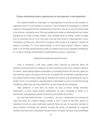 Tehnica abandonului pentru sugestionarea cît mai puternică a subconştientului
Prin această tehnică se urmăreşte ca subconştientul să devină cît mai receptiv la
sugestiile emise în mod conştient şi controlat. Acest fenomen de impregnare cu diferite
sugestii a subconştientului este întotdeauna favorizat de o stare de reverie, de receptivitate
şi de relaxare a întregului corp. Deveniţi conştienţi de faptul că subconştientul este sediul
inteligen-ţei şi Forţei Cosmice infinite. Apoi meditaţi calmi la dorinţa voastră şi simţiţi
cum ea înfloreşte din ce în ce mai mult şi devine mai fermă în subconştientul vostru.
Procedaţi ca şi fetiţa care, suferind de un guturai rebel însoţit şi de anghină, a început să
repete cu fermitate: “O să-mi treacă imediat. O să-mi treacă imediat.”. Efectul a apărut
după o oră. Folosiţi această tehnică simplă, cu sufletul curat şi pur: menţineţi întotdeauna,
în voi înşivă, credinţa nestrămutată în reuşita deplină a ceea ce v-aţi propus.
Subconştientul acceptă toate proiectele voastre
Cînd vă construiţi o casă nouă, sunteţi foarte interesat de planurile făcute de
arhitectul dumneavoastră şi insistaţi ca cei care execută lucrarea să le respecte întocmai.
De obicei, supravegheaţi alegerea materialelor şi cumpăraţi lemnul cel mai bun, oţelul cel
mai rezistent, pentru că doriţi ca totul să fie de calitate. Dar ce atitudine aveţi faţă de casa
din mintea dumneavoastră, adică faţă de idealurile de fericire şi de abundenţă pe care le
doriţi? Tot ce vi se întîmplă în viaţă depinde de “materialele” cu care vă construiţi locuinţa
mentală sau, altfel spus, de natura gîndurilor pe care obişnuiţi să le întreţineţi.
Dacă gîndurile va sunt pline de teamă, de griji şi mereu sunteţi deprimat,
neîncrezător şi cinic, atunci textura materialului pe care-l proiectaţi în minte va fi
neuniformă, impregnată de spaimă, de tensiuni şi de limitări de tot felul.
Cea mai importantă activitate - ca pondere - pe care o desfăşurăm pe tot parcursul
vieţii este aceea de a elabora imagini mentale şi idei. O astfel de activitate, tăcută, nu
înseamnă că este mai puţin reală decît acţiunile fizice, pe care le executăm aproape în
fiece moment. Construiţi fără încetare locuinţa din minte, iar gîndurile şi imaginile
mentale sunt planurile şi machetele dumneavoastră. În fiecare moment aveţi posibilitatea
59
 