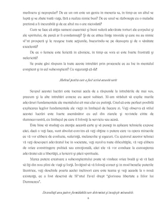mediocru şi nepopular? De ce un om este un geniu în meseria sa, în timp ce un altul se
luptă şi se zbate toată viaţa, fără a realiza nimic bun? De ce unul se războieşte cu o maladie
pretinsă a fi incurabilă şi de ce altul nu o are niciodată?
Cum se face că atîţia oameni cucernici şi buni suferă adevărate torturi ale corpului şi
ale spiritului, de parcă ar fi condamnaţi? Şi de ce atîtea fiinţe imorale şi care nu au nimic
sf~nt prosperă şi le reuşesc toate acţiunile, bucurîndu-se pe deasupra şi de o sănătate
excelentă?
De ce o femeie este fericită în căsnicie, în timp ce sora ei este foarte frustrată şi
nefericită?
Se poate găsi răspuns la toate aceste întrebări prin procesele ce au loc în mentalul
conştient şi în cel subconştient? Cu siguranţă că da!
Motivul pentru care a fost scrisă această carte
Scopul acestei lucrări este tocmai acela de a răspunde la întrebările de mai sus,
precum şi la alte întrebări conexe cu acest subiect. M-am străduit să explic marile
adevăruri fundamentale ale mentalului cît mai clar cu putinţă. Cred că este perfect posibilă
explicarea legilor fundamentale ale vieţii în limbajul de fiecare zi. Veţi observa că stilul
acestei lucrări este foarte asemănător cu cel din ziarele şi revistele citite de
dumneavoastră, cu limbajul pe care îl folosiţi la serviciu sau acasă.
Este bine să studiaţi cu atenţie această carte şi să puneţi în aplicare tehnicile expuse
căci, dacă o veţi face, sunt absolut convins că veţi obţine o putere care va opera miracole
ce vă vor elibera de confuzie, suferinţă, melancolie şi eşecuri. Cu ajutorul acestor tehnici
vă veţi descoperi adevăratul loc în societate, veţi rezolva toate dificultăţile, vă veţi elibera
de orice constrîngere psihică sau emoţională, căci ele vă vor conduce la cunoaşterea
adevăratei căi a libertăţii, a fericirii şi păcii spirituale.
Marea putere creatoare a subconştientului poate să vindece orice boală şi să vă facă
să fiţi din nou plini de viaţă şi forţă. Învăţînd să vă folosiţi corect şi în mod benefic puterile
lăuntrice, veţi deschide poarta acelei închisori care este teama şi veţi accede la o nouă
existenţă, ce a fost descrisă de Sf~ntul Pavel drept “glorioasa libertate a fiilor lui
Dumnezeu”.
Dezvoltaţi acea putere formidabilă care determină şi însoţeşte miracolele.
6
 