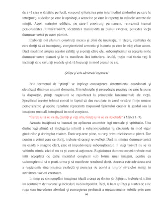 de a vă crea o sănătate perfectă, succesul şi fericirea prin intermediul gîndurilor pe care le
întreţineţi, a ideilor pe care le aprobaţi, a scenelor pe care le repetaţi în culisele secrete ale
minţii. Acest maiestos edificiu, pe care-l construiţi permanent, reprezintă tocmai
personalitatea dumneavoastră, identitatea manifestată în planul exterior, povestea vieţii
dumneavoastră pe acest pămînt.
Elaboraţi noi planuri: construiţi mereu şi plini de inspiraţie, în tăcere, realitatea de
care doriţi să vă înconjuraţi, conştientizînd armonia şi bucuria pe care le trăiţi chiar acum.
Dacă meditînd asupra acestor calităţi şi aspiraţi către ele, subconştientul va accepta noile
dumneavoastre planuri şi le va manifesta fără întîrziere. Astfel, puţin mai tîrziu veţi fi
încîntaţi să le savuraţi roadele şi să vă bucuraţi în mod plenar de ele.
Ştiinţa şi arta adevăratei rugăciuni
Prin termenul de “ştiinţă” se înţelege cunoaşterea sistematizată, coordonată şi
clasificată dintr-un anumit domeniu. Prin tehnicile şi procedeele practice pe care le pune
la dispoziţie, ştiinţa rugăciunii se raportează la principiile fundamentale ale vieţii.
Specificul acestor tehnici constă în faptul că dau rezultate în cazul oricărei fiinţe umane
perseverente şi aceste rezultate reprezintă răspunsul Spiritului creator la gîndul sau la
imaginea mentală întreţinută în mod conştient.
“Cereţi şi vi se va da; căutaţi şi veţi afla; bateţi şi vi se va deschide”. (Matei 7: 7).
Aceasta învăţătură se bazează pe aplicarea anumitor legi mentale şi spirituale. Una
dintre legi afirmă că inteligenţa infinită a subconştientului va răspunde în mod sigur
gîndurilor şi dorinţelor voastre. Dacă veţi cere pîine, nu veţi primi nicidecum o piatră. Dar
pentru a primi ceea ce doriţi, trebuie să cereţi cu credinţă. Dacă în mintea dumneavoastră
nu există o imagine clară, care să impulsioneze subconştientul, în viaţa voastră nu se va
schimba nimic, căci el nu va şti cum să acţioneze. Rugăciunea dumneavoastră trebuie mai
întîi acceptată de către mentalul conştient sub forma unei imagini, pentru ca
subconştientul să o poată urma şi să manifeste rezultatul dorit. Aceasta este adevărata artă
a rugăciunii: sincronizarea perfectă şi punerea de acord a tuturor nivelelor minţii în
activitatea voastră creatoare.
În timp ce contemplăm imaginea ideală a ceea ce dorim să obţinem, trebuie să trăim
un sentiment de bucurie şi încredere necondiţionată. Deci, la baza ştiinţei şi a artei de a ne
ruga stau încrederea absolută şi cunoaşterea profundă a mecanismelor subtile prin care
60
 