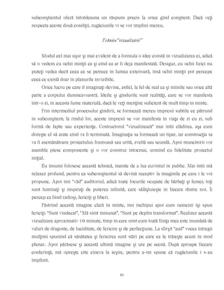subconştientul oferă întotdeauna un răspuns precis la orice gînd conştient. Dacă veţi
respecta aceste două condiţii, rugăciunile vi se vor împlini mereu.
Tehnica “vizualizării”
Modul cel mai uşor şi mai evident de a formula o idee constă în vizualizarea ei, adică
să o vedem cu ochii minţii ca şi cînd ea ar fi deja manifestată. Desigur, cu ochii fizici nu
puteţi vedea decît ceea ce se petrece în lumea exterioară, însă ochii minţii pot percepe
ceea ce există doar în planurile invizibile.
Orice lucru pe care îl imaginaţi devine, astfel, la fel de real ca şi mîinile sau orice altă
parte a corpului dumneavoastră. Ideile şi gîndurile sunt realităţi, care se vor manifesta
într-o zi, în aceasta lume materială, dacă le veţi menţine suficient de mult timp în minte.
Prin intermediul procesului gîndirii, se formează mereu impresii subtile ce pătrund
în subconştient; la rîndul lor, aceste impresii se vor manifesta în viaţa de zi cu zi, sub
formă de fapte sau experienţe. Costructorul “vizualizează” mai întîi clădirea, aşa cum
doreşte el să arate cînd va fi terminată. Imaginaţia sa formează un tipar, iar construcţia sa
va fi asemănătoare proiectului: frumoasă sau urîtă, zveltă sau scundă. Apoi muncitorii vor
asambla piese componente şi o vor construi întocmai, urmînd cu fidelitate proiectul
iniţial.
Eu însumi folosesc această tehnică, înainte de a lua cuvîntul în public. Mai întîi mă
relaxez profund, pentru ca subconştientul să devină receptiv la imaginile pe care i le voi
propune. Apoi îmi “văd” auditoriul, adică toate locurile ocupate de bărbaţi şi femei; toţi
sunt luminaţi şi inspiraţi de puterea infinită, care sălăşluieşte în fiecare dintre noi. Îi
percep ca fiind radioşi, fericiţi şi liberi.
Păstrînd această imagine clară în minte, îmi închipui apoi cum oamenii îşi spun
fericiţi: “Sunt vindecat”, “Mă simt minunat”, “Sunt pe deplin transformat”. Realizez această
vizualizare aproximativ 10 minute, timp în care simt cum toată fiinţa mea este inundată de
valuri de dragoste, de luciditate, de fericire şi de perfecţiune. La sfîrşit “aud” vocea întregii
mulţimi spunînd că sănătatea şi fericirea sunt stări pe care ea le trăieşte acum în mod
plenar. Apoi părăsesc şi această ultimă imagine şi urc pe scenă. După aproape fiecare
conferinţă, mă opreşte cîte cineva la ieşire, pentru a-mi spune că rugăciunile i s-au
împlinit.
61
 
