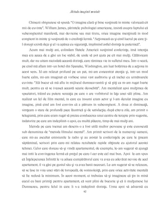 Metoda imaginii mentale
Chinezii obişnuiesc să spună: “O imagine clară şi bine susţinută în minte valorează cît
mii de cuvinte”. William James, părintele psihologiei americane, insistă asupra faptului că
subconştientul manifestă, mai devreme sau mai tîrziu, orice imagine menţinută în mod
conştient în minte şi susţinută de o credinţă fermă. “Acţionează ca şi cînd lucrul pe care ţi-
l doreşti există deja şi el va apărea cu siguranţă, împlinind astfel dorinţa ta puternică”.
Acum mai mulţi ani, colindam Statele Americii susţinînd conferinţe, însă intenţia
mea era aceea de a găsi un loc stabil, de unde să pot ajuta pe cît mai mulţi. Călătoream
mult, dar nu uitam niciodată această dorinţă, care rămînea vie în sufletul meu. Într-o seară,
pe cînd mă aflam într-un hotel din Spanake, Washington, am luat hotărîrea de a acţiona în
acest sens. M-am relaxat profund pe un pat, mi-am concentrat atenţia şi, într-un mod
foarte calm, mi-am imaginat că vorbesc unui vast auditoriu şi că închei cu următoarele
cuvinte: “Mă bucur că mă aflu în mijlocul dumneavoastră şi să ştiţi ca m-am rugat foarte
mult, pentru ca să se ivească această ocazie deosebită”. Am mentalizat apoi mulţimea de
spectatori, trăind cu putere senzaţia pe care o are vorbitorul în faţa unei săli pline. Am
realizat un fel de film mental, în care eu însumi eram actor şi l-am derulat imagine cu
imagine, pînă cînd am fost convins că a pătruns în subconştient. A doua zi dimineaţă,
simţeam o stare de profundă pace lăuntrică şi de satisfacţie; după cîteva zile, am primit o
telegramă, prin care eram rugat să preiau conducerea unui centru de terapie prin sugestie,
îndatorire pe care am îndeplinit-o apoi, cu multă plăcere, timp de mai mulţi ani.
Metoda pe care tocmai am descris-o a fost utilă multor persoane şi este cunoscută
sub denumirea de “metoda filmului mental”. Am primit scrisori de la numeroşi oameni,
care mi-au ascultat emisiunile la radio şi au asistat la conferinţele pe care le ţineam
săptămînal, scrisori prin care-mi relatau rezultatele rapide obţinute cu ajutorul acestei
tehnici. Celor care doreau să-şi vîndă apartamentul, de exemplu, le-am sugerat să ajungă
mai întîi la convingerea fermă că preţul pe care-l cer este cel mai bun. Apoi le-am spus
că Înţelepciunea Infinită le va aduce cumpărătorul care va avea cu adevărat nevoie de acel
apartament, îl va găsi pe gustul său şi va avea banii necesari. Le-am sugerat să se relaxeze,
să se lase în voia unei stări de toropeală, de somnolenţă, prin care orice activitate mentală
să fie redusă la minimum. În acest moment, ei trebuiau să-şi imagineze că ţin în mînă
cecul cu bani primiţi pentru apartament, că sunt plini de bucurie şi că îi mulţumesc lui
Dumnezeu, pentru felul în care li s-a îndeplinit dorinţa. Urma apoi să adoarmă cu
62
 