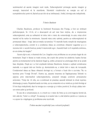 sentimentul că aceste imagini sunt reale. Subconştientul primeşte aceste imagini şi
senzaţii, încercînd să le manifeste. Mentalul vînzătorului se uneşte cu cel al
cumpărătorului potrivit, făcînd ca cei doi să se întîlnească. Astfel, dorinţa este îndeplinită.
Tehnica Baudouin
Charles Baudouin, profesor la Institutul Rousseau din Franţa, a fost un strălucit
psihoterapeut. În 1910, el a descoperit că cel mai bun mijloc, de a impresiona
subconştientul, este ca subiectul să intre într-o stare de somnolenţă, în care orice efort
mental să fie redus la minimum. Această stare este optimă, pentru ca subconştientul să
primească ideea - forţă. Iată cuvintele savantului: “O metodă foarte simplă de impregnare
a subconştientului, constă în a condensa ideea ce constituie obiectul sugestiei şi a o
rezuma într-o scurtă frază ce poate fi memorată uşor. Această frază va fi repetată continuu,
ca un cîntec de leagăn.”
Acum cîţiva ani, o doamnă din Los Angeles avea probleme cu un proces legat de un
testament. Soţul îi lăsase ei toată averea, dar copiii din prima lui căsătorie luptau feroce
pentru ca testamentul să fie declarat ilegal şi, astfel, procesul se prelungea fără să se poată
face dreptate. După ce i-a fost explicată tehnica Baudouin, femeia a aplicat următoarea
metodă: s-a aşezat într-un fotoliu şi, destinzîndu-se, a intrat într-o stare de toropeală.
Condensînd ideea ce făcea obiectul dorinţei ei, a format o frază din 6 cuvinte: “Se va
termina prin Voinţă Divină”. Pentru ea, aceasta însemna că Înţelepciunea Înfinită va
acţiona prin intermediul subconştientului, aranjînd situaţia conform principiului
armoniei. Timp de 10 zile, ea a continuat să practice această tehnică în două reprize:
dimineaţa şi seara. Repetînd acele cuvinte, ea se concentra să se simtă ca şi cînd dorinţa ar
fi fost deja îndeplinită, deci le însoţea cu o emoţie şi o trăire pozitivă. În sfîrşit, cădea într-
un somn calm şi profund.
În cea de-a unsprezecea zi, s-a trezit cu o stare de bine şi cu convingerea fermă că,
într-adevăr, “totul s-a sfîrşit”. În aceeaşi zi avocatul său i-a dat telefon pentru a-i spune ca
s-a ajuns la o înţelegere şi problema este rezolvată.
Tehnica maximei receptivităţi (sau a relaxării profunde)
63
 