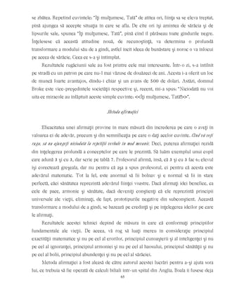se zbătea. Repetînd cuvintele: “Îţi mulţumesc, Tată” de atîtea ori, fiinţa sa se eleva treptat,
pînă ajungea să accepte situaţia în care se afla. De cîte ori îşi amintea de sărăcia şi de
lipsurile sale, spunea “Îţi mulţumesc, Tată”, pînă cînd îl părăseau toate gîndurile negre.
Înţelesese că această atitudine nouă, de recunoştinţă, va determina o profundă
transformare a modului său de a gîndi, astfel încît ideea de bunăstare şi noroc o va înlocui
pe aceea de sărăcie. Ceea ce s-a şi întîmplat.
Rezultatele rugăciunii sale au fost printre cele mai interesante. Într-o zi, s-a întîlnit
pe stradă cu un patron pe care nu-l mai văzuse de douăzeci de ani. Acesta i-a oferit un loc
de muncă foarte avantajos, dîndu-i chiar şi un avans de 500 de dolari. Astăzi, domnul
Broke este vice-preşedintele societăţii respective şi, recent, mi-a spus: “Niciodată nu voi
uita ce miracole au înfăptuit aceste simple cuvinte: <<Îţi mulţumesc, Tată!>>”.
Metoda afirmaţiei
Eficacitatea unei afirmaţii provine în mare măsură din încrederea pe care o aveţi în
valoarea ei de adevăr, precum şi din semnificaţia pe care o daţi acelor cuvinte. Cînd vă veţi
ruga, să nu ajungeţi niciodată la repetiţii verbale în mod mecanic. Deci, puterea afirmaţiei rezidă
din înţelegerea profundă a conceptelor pe care le prezintă. Să luăm exemplul unui copil
care adună 3 şi cu 3, dar scrie pe tablă 7. Profesorul afirmă, însă, că 3 şi cu 3 fac 6; elevul
îşi corectează greşeala, dar nu pentru că aşa a spus profesorul, ci pentru că acesta este
adevărul matematic. Tot la fel, este anormal să fii bolnav şi e normal să fii în stare
perfectă, căci sănătatea reprezintă adevărul fiinţei voastre. Dacă afirmaţi idei benefice, ca
cele de pace, armonie şi sănătate, dacă deveniţi conştienţi că ele reprezintă principii
universale ale vieţii, eliminaţi, de fapt, prototipurile negative din subconştient. Această
transformare a modului de a gîndi, se bazează pe credinţă şi pe înţelegerea ideilor pe care
le afirmaţi.
Rezultatele acestei tehnici depind de măsura în care că conformaţi principiilor
fundamentale ale vieţii. De aceea, vă rog să luaţi mereu în consideraţie principiul
exactităţii matematice şi nu pe cel al erorilor, principiul cunoaşterii şi al inteligenţei şi nu
pe cel al ignoranţei, principiul armoniei şi nu pe cel al haosului, principiul sănătăţii şi nu
pe cel al bolii, principiul abundenţei şi nu pe cel al sărăciei.
Metoda afirmaţiei a fost aleasă de către autorul acestei lucrări pentru a-şi ajuta sora
lui, ce trebuia să fie operată de calculi biliali într-un spital din Anglia. Boala îi fusese deja
65
 