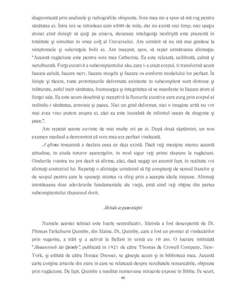 diagnosticată prin analizele şi radiografiile obişnuite. Sora mea mi-a spus să mă rog pentru
sănătatea ei. Între noi se întindeau cam 6500 de mile, dar nu există nici timp, nici spaţiu
atunci cînd doreşti să ajuţi pe cineva, deoarece inteligenţa nesfîrşită este prezentă în
totalitate şi simultan în orice colţ al Universului. Am urmărit să nu mă mai gîndesc la
simptomele şi suferinţele bolii ei. Am început, apoi, să repet următoarea afirmaţie:
“Această rugăciune este pentru sora mea Catherine. Ea este relaxată, ecilibrată, calmă şi
netulburată. Forţa curativă a subconştientului său, care i-a creat corpul, îi transformă acum
fiecare celulă, fiecare nerv, fiecare muşchi şi fiecare os conform modelului lor perfect. În
linişte şi tăcere, toate prototipurile deformate existente în subconştient sunt distruse şi
înlăturate, astfel încît sănătatea, frumuseţea şi integritatea să se manifeste în fiecare atom al
fiinţei sale. Ea este acum deschisă şi receptivă la fluxurile curative care curg prin corpul ei
redîndu-i sănătatea, armonia şi pacea. Nici un gînd deformat, nici o imagine urîtă nu vor
mai avea vreo putere asupra ei, căci ea este inundată de infinitul ocean de dragoste şi
pace.”.
Am repetat aceste cuvinte de mai multe ori pe zi. După două săptămîni, un nou
examen medical a demonstrat că sora mea era perfect vindecată.
A afirma înseamnă a declara ceea ce deja există. Dacă veţi menţine mereu această
atitudine, în ciuda tuturor aparenţelor, în mod sigur veţi primi răspuns la rugăciuni.
Gîndurile voastre nu pot decît să afirme, căci, dacă negaţi un anumit fapt, în realitate voi
afirmaţi contrariul lui. Repetaţi o afirmaţie urmărind să fiţi conştienţi de sensul frazelor şi
de scopul pentru care le spuneţi: mintea va sfîrşi prin a accepta ideile impuse. Afirmaţi
întotdeauna doar adevărurile fundamentale ale vieţii, pînă cînd veţi obţine din partea
subconştientului răspunsul dorit.
Metoda argumentaţiei
Numele acestei tehnici este foarte semnificativ. Metoda a fost descoperită de Dr.
Phineas Parkchurst Quimby, din Maine. Dr, Quimby, care a fost un pionier al vindecărilor
prin sugestie, a trăit şi a activat la Belfast în urmă cu 10 ani. O lucrare intitulată
“Manuscrisele lui Quimby”, publicată în 1921 de către Thomas & Crowell Company, New-
York, şi editată de către Horace Dresser, se găseşte acum şi în biblioteca mea. Această
carte conţine articole din ziare în care se relatează despre rezultatele remarcabile, obţinute
prin rugăciune. De fapt, Quimby a reeditat numeroase miracole expuse în Biblie. Pe scurt,
66
 