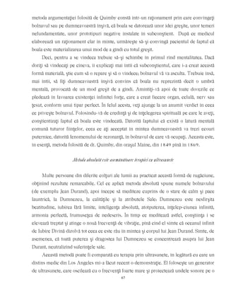 metoda argumentaţiei folosită de Quimby constă într-un raţionament prin care convingeţi
bolnavul sau pe dumneavoastră înşivă, că boala se datorează unor idei greşite, unor temeri
nefundamentate, unor prototipuri negative instalate în subconştient. După ce medicul
elaborează un raţionament clar în minte, urmăreşte să-şi convingă pacientul de faptul că
boala este materializarea unui mod de a gîndi cu totul greşit.
Deci, pentru a se vindeca trebuie să-şi schimbe în primul rînd mentalitatea. Dacă
doriţi să vindecaţi pe cineva, îi explicaţi mai întîi că subconştientul, care i-a creat această
formă materială, ştie cum să o repare şi să o vindece; bolnavul vă va asculta. Trebuie însă,
mai întîi, să fiţi dumneavoastră înşivă convins că boala nu reprezintă decît o umbră
mentală, provocată de un mod greşit de a gîndi. Amintiţi-vă apoi de toate dovezile ce
pledează în favoarea existenţei infinitei forţe, care a creat fiecare organ, celulă, nerv sau
ţesut, conform unui tipar perfect. În felul acesta, veţi ajunge la un anumit verdict în ceea
ce priveşte bolnavul. Folosindu-vă de credinţă şi de înţelegerea spirituală pe care le aveţi,
conştientizaţi faptul că boala este vindecată. Datorită faptului că există o latură mentală
comună tuturor fiinţelor, ceea ce aţi acceptat în mintea dumneavoastră va trezi ecouri
puternice, datorită fenomenului de rezonanţă, în bolnavul de care vă ocupaţi. Aceasta este,
în esenţă, metoda folosită de dr. Quimby, din oraşul Maine, din 1849 pînă în 1869.
Metoda absolută este asemănătoare terapiei cu ultrasunete
Multe persoane din diferite colţuri ale lumii au practicat această formă de rugăciune,
obţinînd rezultate remarcabile. Cel ce aplică metoda absolută spune numele bolnavului
(de exemplu Jean Durand), apoi începe să mediteze cuprins de o stare de calm şi pace
launtrică, la Dumnezeu, la calităţile şi la atributele Sale: Dumnezeu este nesfîrşita
beatitudine, iubirea fără limite, inteligenţa absolută, atotputerea, înţelep-ciunea infinită,
armonia perfectă, frumuseţea de nedescris. În timp ce meditează astfel, conştiinţa i se
elevează treptat şi atinge o nouă frecvenţă de vibraţie, pînă cînd el simte că oceanul infinit
de Iubire Divină dizolvă tot ceea ce este rău în mintea şi corpul lui Jean Durand. Simte, de
asemenea, că toată puterea şi dragostea lui Dumnezeu se concentrează asupra lui Jean
Durant, neutralizînd suferinţele sale.
Această metodă poate fi comparată cu terapia prin ultrasunete, în legătură cu care un
distins medic din Los Angeles mi-a făcut recent o demonstraţie. El foloseşte un generator
de ultrasunete, care oscilează cu o frecvenţă foarte mare şi proiectează undele sonore pe o
67
 