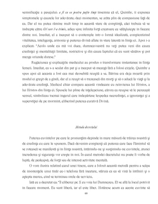 semnificaţie a pasajului: a fi cu ea pentru puţin timp însemna că el, Quimby, îi expunea
simptomele şi cauzele lor adevărate; deci momentan, se arăta plin de compasiune faţă de
ea. Dar el nu putea rămîne mult timp în această stare de conştiinţă, căci trebuia să se
îndrepte către Cel care l-a trimis, adica spre infinita forţă creatoare ce sălăşluieşte în fiecare
dintre noi. Imediat, el a început să o contemple într-o formă idealizată, conştientizînd
vitalitatea, inteligenţa, armonia şi puterea divină aflate în stare latentă în fiinţa ei. Apoi i-a
explicat: “Acolo unde eu mă voi duce, dumneavoastră nu veţi putea veni din cauza
credinţei şi mentalitaţii limitate, restrictive şi din cauza faptului că eu sunt sănătos şi pot
merge oriunde doresc.”
Rugăciunea şi explicaţiile medicului au produs o transformare instantanee în fiinţa
femeii. Imediat, ea s-a sculat din pat şi a început să meargă fără a folosi cîrjele. Quimby a
spus apoi că aceasta a fost cea mai deosebită reuşită a sa. Bătrîna era deja moartă prin
modul ei greşit de a gîndi, dar el a reuşit să o trezească din morţi şi să o aducă la viaţă şi la
adevărata credinţă. Medicul chiar compara această vindecare cu reînvierea lui Hristos, a
lui Hristos din fiinţa ei. Spusele lui pline de înţelepciune, cărora ea reuşise să le perceapă
sensul, simbolizau tocmai îngerul care îndepărtase lespedea necredinţei, a ignoranţei şi a
superstiţiei de pe mormînt, eliberînd puterea curativă Divină.
Metoda decretului
Puterea cuvintelor pe care le pronunţăm depinde în mare măsură de trăirea noastră şi
de credinţa cu care le spunem. Dacă devenim conştienţi că puterea care face Pămîntul să
se rotească se manifestă şi în fiinţa noastră, întărindu-ne şi susţinîndu-ne cuvintele, atunci
încrederea şi siguranţa vor creşte în noi. În cazul metodei decretului nu poate fi vorba de
luptă, de pedeapsă, de forţă sau de intensă activitate mentală.
O vom ilustra relatînd cazul unei tinere, care a folosit această metodă pentru a scăpa
de insistenţele unui tînăr ce-i telefona fără încetare, stăruia ca ea să vină la întîlniri şi o
aştepta mereu, cînd se terminau orele de serviciu.
Iată ce a decretat ea: “Îl eliberez pe X cu voia lui Dumnezeu. El se află la locul potrivit
în fiecare moment. Eu sunt liberă, iar el este liber. Hotăresc acum ca aceste cuvinte să
69
 