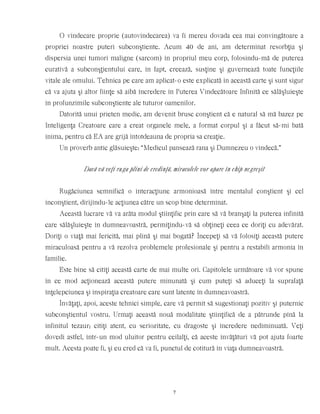 O vindecare proprie (autovindecarea) va fi mereu dovada cea mai convingătoare a
propriei noastre puteri subconştiente. Acum 40 de ani, am determinat resorbţia şi
dispersia unei tumori maligne (sarcom) în propriul meu corp, folosindu-mă de puterea
curativă a subconşţientului care, în fapt, creează, susţine şi guvernează toate funcţiile
vitale ale omului. Tehnica pe care am aplicat-o este explicată în această carte şi sunt sigur
că va ajuta şi altor fiinţe să aibă încredere în Puterea Vindecătoare Infinită ce sălăşluieşte
în profunzimile subconştiente ale tuturor oamenilor.
Datorită unui prieten medic, am devenit brusc conştient că e natural să mă bazez pe
Inteligenţa Creatoare care a creat organele mele, a format corpul şi a făcut să-mi bată
inima, pentru că EA are grijă întotdeauna de propria sa creaţie.
Un proverb antic glăsuieşte: “Medicul pansează rana şi Dumnezeu o vindecă.”
Dacă vă veţi ruga plini de credinţă, miracolele vor apare în chip negreşit
Rugăciunea semnifică o interacţiune armonioasă între mentalul conştient şi cel
inconştient, dirijîndu-le acţiunea către un scop bine determinat.
Această lucrare vă va arăta modul ştiinţific prin care să vă branşaţi la puterea infinită
care sălăşluieşte în dumneavoastră, permiţîndu-vă să obţineţi ceea ce doriţi cu adevărat.
Doriţi o viaţă mai fericită, mai plină şi mai bogată? Începeţi să vă folosiţi această putere
miraculoasă pentru a vă rezolva problemele profesionale şi pentru a restabili armonia în
familie.
Este bine să citiţi această carte de mai multe ori. Capitolele următoare vă vor spune
în ce mod acţionează această putere minunată şi cum puteţi să aduceţi la suprafaţă
înţelepciunea şi inspiraţia creatoare care sunt latente în dumneavoastră.
Învăţaţi, apoi, aceste tehnici simple, care vă permit să sugestionaţi pozitiv şi puternic
subconştientul vostru. Urmaţi această nouă modalitate ştiinţifică de a pătrunde pînă la
infinitul tezaur; citiţi atent, cu seriozitate, cu dragoste şi încredere nediminuată. Veţi
dovedi astfel, într-un mod uluitor pentru ceilalţi, că aceste învăţături vă pot ajuta foarte
mult. Acesta poate fi, şi eu cred că va fi, punctul de cotitură în viaţa dumneavoastră.
7
 