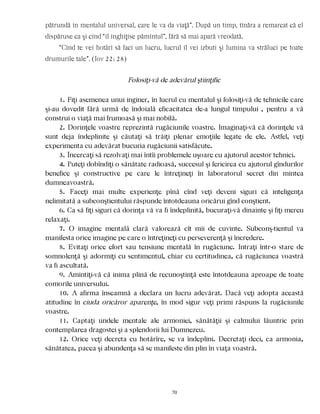 pătrundă în mentalul universal, care le va da viaţă”. După un timp, tînăra a remarcat că el
dispăruse ca şi cînd “îl înghiţise pămîntul”, fără să mai apară vreodată.
“Cînd te vei hotărî să faci un lucru, lucrul îl vei izbuti şi lumina va străluci pe toate
drumurile tale”. (Iov 22: 28)
Folosiţi-vă de adevărul ştiinţific
1. Fiţi asemenea unui inginer, în lucrul cu mentalul şi folosiţi-vă de tehnicile care
şi-au dovedit fără urmă de îndoială eficacitatea de-a lungul timpului , pentru a vă
construi o viaţă mai frumoasă şi mai nobilă.
2. Dorinţele voastre reprezintă rugăciunile voastre. Imaginaţi-vă că dorinţele vă
sunt deja îndeplinite şi căutaţi să trăiţi plenar emoţiile legate de ele. Astfel, veţi
experimenta cu adevărat bucuria rugăciunii satisfăcute.
3. Încercaţi să rezolvaţi mai întîi problemele uşoare cu ajutorul acestor tehnici.
4. Puteţi dobîndiţi o sănătate radioasă, succesul şi fericirea cu ajutorul gîndurilor
benefice şi constructive pe care le întreţineţi în laboratorul secret din mintea
dumneavoastră.
5. Faceţi mai multe experienţe pînă cînd veţi deveni siguri că inteligenţa
nelimitată a subconştientului răspunde întotdeauna oricărui gînd conştient.
6. Ca să fiţi siguri că dorinţa vă va fi îndeplinită, bucuraţi-vă dinainte şi fiţi mereu
relaxaţi.
7. O imagine mentală clară valorează cît mii de cuvinte. Subconş-tientul va
manifesta orice imagine pe care o întreţineţi cu perseverenţă şi încredere.
8. Evitaţi orice efort sau tensiune mentală în rugăciune. Intraţi într-o stare de
somnolenţă şi adormiţi cu sentimentul, chiar cu certitudinea, că rugăciunea voastră
va fi ascultată.
9. Amintiţi-vă că inima plină de recunoştinţă este întotdeauna aproape de toate
comorile universului.
10. A afirma înseamnă a declara un lucru adevărat. Dacă veţi adopta această
atitudine în ciuda oricăror aparenţe, în mod sigur veţi primi răspuns la rugăciunile
voastre.
11. Captaţi undele mentale ale armoniei, sănătăţii şi calmului lăuntric prin
contemplarea dragostei şi a splendorii lui Dumnezeu.
12. Orice veţi decreta cu hotărîre, se va îndeplini. Decretaţi deci, ca armonia,
sănătatea, pacea şi abundenţa să se manifeste din plin în viaţa voastră.
70
 