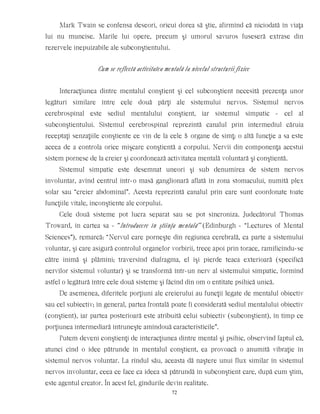 Mark Twain se confensa deseori, oricui dorea să ştie, afirmînd că niciodată în viaţa
lui nu muncise. Marile lui opere, precum şi umorul savuros fuseseră extrase din
rezervele inepuizabile ale subconştientului.
Cum se reflectă activitatea mentală la nivelul structurii fizice
Interacţiunea dintre mentalul conştient şi cel subconştient necesită prezenţa unor
legături similare între cele două părţi ale sistemului nervos. Sistemul nervos
cerebrospinal este sediul mentalului conştient, iar sistemul simpatic - cel al
subconştientului. Sistemul cerebrospinal reprezintă canalul prin intermediul căruia
receptaţi senzaţiile conştiente ce vin de la cele 5 organe de simţ; o altă funcţie a sa este
aceea de a controla orice mişcare conştientă a corpului. Nervii din componenţa acestui
sistem pornesc de la creier şi coordonează activitatea mentală voluntară şi conştientă.
Sistemul simpatic este desemnat uneori şi sub denumirea de sistem nervos
involuntar, avînd centrul într-o masă ganglionară aflată în zona stomacului, numită plex
solar sau “creier abdominal”. Acesta reprezintă canalul prin care sunt coordonate toate
funcţiile vitale, inconştiente ale corpului.
Cele două sisteme pot lucra separat sau se pot sincroniza. Judecătorul Thomas
Troward, în cartea sa - “Introducere în ştiinţa mentală” (Edinburgh - “Lectures of Mental
Sciences”), remarcă: “Nervul care porneşte din regiunea cerebrală, ca parte a sistemului
voluntar, şi care asigură controlul organelor vorbirii, trece apoi prin torace, ramificîndu-se
către inimă şi plămîni; traversînd diafragma, el îşi pierde teaca exterioară (specifică
nervilor sistemul voluntar) şi se transformă într-un nerv al sistemului simpatic, formînd
astfel o legătură între cele două sisteme şi făcînd din om o entitate psihică unică.
De asemenea, diferitele porţiuni ale creierului au funcţii legate de mentalul obiectiv
sau cel subiectiv; în general, partea frontală poate fi considerată sediul mentalului obiectiv
(conştient), iar partea posterioară este atribuită celui subiectiv (subconştient), în timp ce
porţiunea intermediară întruneşte amîndouă caracteristicile”.
Putem deveni conştienţi de interacţiunea dintre mental şi psihic, observînd faptul că,
atunci cînd o idee pătrunde în mentalul conştient, ea provoacă o anumită vibraţie în
sistemul nervos voluntar. La rîndul său, aceasta dă naştere unui flux similar în sistemul
nervos involuntar, ceea ce face ca ideea să pătrundă în subconştient care, după cum ştim,
este agentul creator. În acest fel, gîndurile devin realitate.
72
 