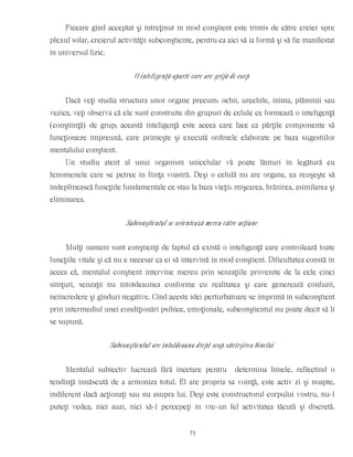 Fiecare gînd acceptat şi întreţinut în mod conştient este trimis de către creier spre
plexul solar, creierul activităţii subconştiente, pentru ca aici să ia formă şi să fie manifestat
în universul fizic.
O inteligenţă aparte care are grijă de corp
Dacă veţi studia structura unor organe precum: ochii, urechile, inima, plămînii sau
vezica, veţi observa că ele sunt construite din grupuri de celule ce formează o inteligenţă
(conştiinţă) de grup; această inteligenţă este aceea care face ca părţile componente să
funcţioneze împreună, care primeşte şi execută ordinele elaborate pe baza sugestiilor
mentalului conştient.
Un studiu atent al unui organism unicelular vă poate lămuri în legătură cu
fenomenele care se petrec în fiinţa voastră. Deşi o celulă nu are organe, ea reuşeşte să
îndeplinească funcţiile fundamentale ce stau la baza vieţii: mişcarea, hrănirea, asimilarea şi
eliminarea.
Subconştientul se orientează mereu către acţiune
Mulţi oameni sunt conştienţi de faptul că există o inteligenţă care controlează toate
funcţiile vitale şi că nu e necesar ca ei să intervină în mod conştient. Dificultatea constă în
aceea că, mentalul conştient intervine mereu prin senzaţiile provenite de la cele cinci
simţuri, senzaţii nu întotdeaunea conforme cu realitatea şi care generează confuzii,
neîncredere şi gînduri negative. Cînd aceste idei perturbatoare se imprimă în subconştient
prin intermediul unei condiţionări psihice, emoţionale, subconştientul nu poate decît să li
se supună.
Subconştientul are întotdeauna drept scop săvîrşirea binelui
Mentalul subiectiv lucrează fără încetare pentru determina binele, reflectînd o
tendinţă înnăscută de a armoniza totul. El are propria sa voinţă, este activ zi şi noapte,
indiferent dacă acţionaţi sau nu asupra lui. Deşi este constructorul corpului vostru, nu-l
puteţi vedea, nici auzi, nici să-l percepeţi în vre-un fel activitatea tăcută şi discretă.
73
 