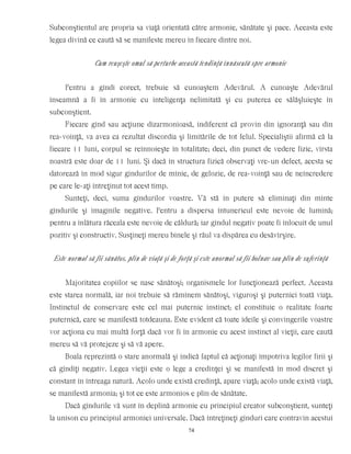 Subconştientul are propria sa viaţă orientată către armonie, sănătate şi pace. Aceasta este
legea divină ce caută să se manifeste mereu în fiecare dintre noi.
Cum reuşeşte omul să perturbe această tendinţă înnăscută spre armonie
Pentru a gîndi corect, trebuie să cunoaştem Adevărul. A cunoaşte Adevărul
înseamnă a fi în armonie cu inteligenţa nelimitată şi cu puterea ce sălăşluieşte în
subconştient.
Fiecare gînd sau acţiune dizarmonioasă, indiferent că provin din ignoranţă sau din
rea-voinţă, va avea ca rezultat discordia şi limitările de tot felul. Specialiştii afirmă că la
fiecare 11 luni, corpul se reînnoieşte în totalitate; deci, din punct de vedere fizic, vîrsta
noastră este doar de 11 luni. Şi dacă în structura fizică observaţi vre-un defect, acesta se
datorează în mod sigur gîndurilor de mînie, de gelozie, de rea-voinţă sau de neîncredere
pe care le-aţi întreţinut tot acest timp.
Sunteţi, deci, suma gîndurilor voastre. Vă stă în putere să eliminaţi din minte
gîndurile şi imaginile negative. Pentru a dispersa întunericul este nevoie de lumină;
pentru a înlătura răceala este nevoie de căldură; iar gîndul negativ poate fi înlocuit de unul
pozitiv şi constructiv. Susţineţi mereu binele şi răul va dispărea cu desăvîrşire.
Este normal să fii sănătos, plin de viaţă şi de forţă şi este anormal să fii bolnav sau plin de suferinţă
Majoritatea copiilor se nasc sănătoşi; organismele lor funcţionează perfect. Aceasta
este starea normală, iar noi trebuie să rămînem sănătoşi, viguroşi şi puternici toată viaţa.
Instinctul de conservare este cel mai puternic instinct; el constituie o realitate foarte
puternică, care se manifestă totdeauna. Este evident că toate ideile şi convingerile voastre
vor acţiona cu mai multă forţă dacă vor fi în armonie cu acest instinct al vieţii, care caută
mereu să vă protejeze şi să vă apere.
Boala reprezintă o stare anormală şi indică faptul că acţionaţi împotriva legilor firii şi
că gîndiţi negativ. Legea vieţii este o lege a credinţei şi se manifestă în mod discret şi
constant în întreaga natură. Acolo unde există credinţă, apare viaţă; acolo unde există viaţă,
se manifestă armonia; şi tot ce este armonios e plin de sănătate.
Dacă gîndurile vă sunt în deplină armonie cu principiul creator subconştient, sunteţi
la unison cu principiul armoniei universale. Dacă întreţineţi gînduri care contravin acestui
74
 