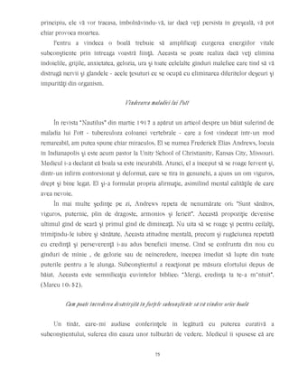principiu, ele vă vor tracasa, îmbolnăvindu-vă, iar dacă veţi persista în greşeală, vă pot
chiar provoca moartea.
Pentru a vindeca o boală trebuie să amplificaţi curgerea energiilor vitale
subconştiente prin întreaga voastră fiinţă. Aceasta se poate realiza dacă veţi elimina
îndoielile, grijile, anxietatea, gelozia, ura şi toate celelalte gînduri malefice care tind să vă
distrugă nervii şi glandele - acele ţesuturi ce se ocupă cu eliminarea diferitelor deşeuri şi
impurităţi din organism.
Vindecarea maladiei lui Pott
În revista “Nautilus” din martie 1917 a apărut un articol despre un băiat suferind de
maladia lui Pott - tuberculoza coloanei vertebrale - care a fost vindecat într-un mod
remarcabil, am putea spune chiar miraculos. El se numea Frederick Elias Andrews, locuia
în Indianapolis şi este acum pastor la Unity School of Christianity, Kansas City, Missouri.
Medicul i-a declarat că boala sa este incurabilă. Atunci, el a început să se roage fervent şi,
dintr-un infirm contorsionat şi deformat, care se tîra în genunchi, a ajuns un om viguros,
drept şi bine legat. El şi-a formulat propria afirmaţie, asimilînd mental calităţile de care
avea nevoie.
În mai multe şedinţe pe zi, Andrews repeta de nenumărate ori: “Sunt sănătos,
viguros, puternic, plin de dragoste, armonios şi fericit”. Această propoziţie devenise
ultimul gînd de seară şi primul gînd de dimineaţă. Nu uita să se roage şi pentru ceilalţi,
trimiţîndu-le iubire şi sănătate. Aceasta atitudine mentală, precum şi rugăciunea repetată
cu credinţă şi perseverenţă i-au adus beneficii imense. Cînd se confrunta din nou cu
gînduri de mînie , de gelozie sau de neîncredere, începea imediat să lupte din toate
puterile pentru a le alunga. Subconştientul a reacţionat pe măsura efortului depus de
băiat. Aceasta este semnificaţia cuvintelor biblice: “Mergi, credinţa ta te-a m~ntuit”.
(Marcu 10: 52).
Cum poate încrederea desăvîrşită în forţele subconştiente să vă vindece orice boală
Un tînăr, care-mi audiase conferinţele în legătură cu puterea curativă a
subconştientului, suferea din cauza unor tulburări de vedere. Medicul îi spusese că are
75
 