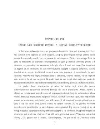 CAPITOLUL VIII
UNELE MICI SECRETE PENTRU A OBŢINE REZULTATE SIGURE
În lucrul cu subconştientul, apar şi eşecuri datorate în principal lipsei de încredere
sau faptului că se depune un efort exagerat. Mulţi îşi pun singuri piedici, pentru că nu
cunosc fenomenele subtile, care se produc în subconştient. Dacă ei ar cunoaşte felul în
care se manifestă cu adevărat subconştientul, ar găsi şi metode adecvate pentru a-l
dinamiza corespunzător, iar încrederea în forţele sale ar fi mult mai mare. Este important
de reţinut că, în momentul în care subconştientul acceptă o sugestie puternică, începe
imediat să o execute, mobilizînd în acest sens toate resursele şi cunoştinţele de care
dispune. Aceasta este legea principală care îl defineşte, valabilă oricînd, fie că sugestia
este pozitivă, fie că este negativă. Depinde, deci, de voi înşivă, dacă veţi avea parte de
necazuri şi neîmpliniri sau de bucurii şi reuşite, utilizînd forţa colosală a subconştientului.
La gînduri bune, constructive şi pline de iubire veţi primi din partea
subconştientului răspunsuri orientate benefic, dar mult amplificate. Astfel, pentru a
obţine un rezultat cert, este de ajuns să împregnaţi plini de forţă în subconştient ideea
voastră benefică, mentalizarea scopului propus. Efectul va fi mai sigur, dacă veţi corela
aceasta cu sentimente anticipative sau, altfel spus, să vă imaginaţi bucuria şi fericirea pe
care o veţi trăi atunci cînd dorinţa voastră va deveni realitate. Nu vă pierdeţi niciodată
încrederea în posibilităţile de care dispune subconştientul. Fiţi mereu relaxaţi şi nu vă
forţaţi succesul, deoarece subconştientul nu acceptă să fie constrîns. O acţiune detaşată în
acest sens, este mult mai eficientă. Pe de altă parte, gînduri de genul: “Nu mi se va împlini
dorinţa”, “Nu găsesc nici o soluţie”, “Sunt disperat”, “Nu ştiu ce să fac”, “Situaţia e fără
77
 