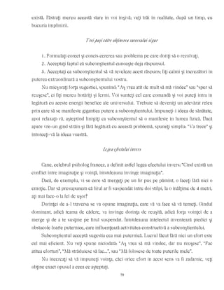 există. Păstraţi mereu această stare în voi înşivă; veţi trăi în realitate, după un timp, cu
bucuria împlinirii.
Trei paşi către obţinerea succesului sigur
1. Formulaţi corect şi concis cererea sau problema pe care doriţi să o rezolvaţi.
2. Acceptaţi faptul că subconştientul cunoaşte deja răspunsul.
3. Acceptaţi ca subconştientul să vă reveleze acest răspuns; fiţi calmi şi încrezători în
puterea extraordinară a subconştientului vostru.
Nu micşoraţi forţa sugestiei, spunînd: “Aş vrea atît de mult să mă vindec” sau “sper să
reuşesc”, ci fiţi mereu hotărîţi şi fermi. Voi sunteţi cel care comandă şi voi puteţi intra în
legătură cu aceste energii benefice ale universului. Trebuie să deveniţi un adevărat releu
prin care să se manifeste gigantica putere a subconştientului. Impuneţi-i ideea de sănătate,
apoi relaxaţi-vă, aşteptînd liniştiţi ca subconştientul să o manifeste în lumea fizică. Dacă
apare vre-un gînd străin şi fără legătură cu această problemă, spuneţi simplu: “Va trece” şi
întorceţi-vă la ideea voastră.
Legea efectului invers
Cane, celebrul psiholog francez, a definit astfel legea efectului invers: “Cînd există un
conflict între imaginaţie şi voinţă, întotdeauna învinge imaginaţia”.
Dacă, de exemplu, vi se cere să mergeţi pe un fir pus pe pămînt, o faceţi fără nici o
emoţie. Dar să presupunem că firul ar fi suspendat între doi stîlpi, la o înălţime de 4 metri,
aţi mai face-o la fel de uşor?
Dorinţei de a-l traversa se va opune imaginaţia, care vă va face să vă temeţi. Gîndul
dominant, adică teama de cădere, va învinge dorinţa de reuşită, adică forţa voinţei de a
merge şi de a te susţine pe firul suspendat. Întotdeauna intelectul inventează piedici şi
obstacole foarte puternice, care influenţează activitatea constructivă a subconştientului.
Subconştientul acceptă sugestia cea mai puternică. Lucrul făcut fără nici un efort este
cel mai eficient. Nu veţi spune niciodată: “Aş vrea să mă vindec, dar nu reuşesc”, “Fac
atîtea eforturi”, “Mă străduiesc să fac...”, sau “Mă folosesc de toate puterile mele”.
Nu încercaţi să vă impuneţi voinţa, căci orice efort în acest sens va fi zadarnic, veţi
obţine exact opusul a ceea ce aşteptaţi.
79
 