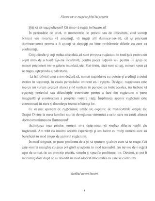 Fiecare om se roagă în felul lui propriu
Ştiţi să vă rugaţi eficient? Cît timp vă rugaţi în fiecare zi?
În perioadele de criză, în momentele de pericol sau de dificultate, cînd sunteţi
bolnavi sau moartea vă ameninţă, vă rugaţi atît dumneavoas-tră, cît şi prietenii
dumneavoastră pentru a fi ajutaţi să depăşiţi cu bine problemele dificile cu care vă
confruntaţi.
Citiţi ziarele şi veţi vedea, cîteodată, că sunt propuse rugăciuni în toată ţara pentru un
copil atins de o boală aşa-zis incurabilă, pentru pacea naţiunii sau pentru un grup de
mineri prizonieri într-o galerie inundată, etc. Mai tîrziu, dacă sunt salvaţi, minerii spun că
se rugau, aşteptîndu-şi salvatorii.
La fel, pilotul unui avion declară că, numai rugîndu-se cu putere şi credinţă a putut
ateriza în siguranţă, în ciuda pericolului iminent ce-l aştepta. Desigur, rugăciunea este
mereu un sprijin prezent atunci cînd suntem în pericol; cu toate acestea, nu trebuie să
aşteptaţi pericolul sau dificultăţile exterioare pentru a face din rugăciune o parte
integrantă şi constructivă a propriei voastre vieţi. Împlinirea acestor rugăciuni este
consemnată în ziare şi dovedeşte tocmai eficienţa lor.
Ce să mai spunem de rugăciunile umile ale copiilor, de manifestările simple ale
Graţiei Divine la masa familiei sau de devoţiunea statornică a celui care nu caută altceva
decît comuniunea cu Dumnezeu?
Activitatea mea printre oameni m-a determinat să studiez diferite stadii ale
rugăciunii. Am trăit eu însumi această experienţă şi am lucrat cu mulţi oameni care au
beneficiat în mod intens de ajutorul rugăciunii.
În mod obişnuit, se pune problema de a şti să spunem şi altora cum să se roage. Cei
care sunt la ananghie cu greu pot gîndi şi acţiona în mod rezonabil. Au nevoie de o reţetă
uşor de urmat, de un prototip practic, simplu şi specific problemei lor. Deseori, ei pot fi
îndrumaţi doar după ce au abordat în mod adecvat dificultatea cu care se confruntă.
Ineditul acestei lucrări
8
 