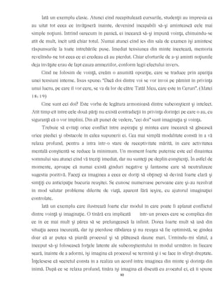 Iată un exemplu clasic. Atunci cînd recapitulează cursurile, studenţii au impresia ca
au uitat tot ceea ce învăţaseră înainte, devenind incapabili să-şi amintească cele mai
simple noţiuni. Intrînd oarecum în panică, ei încearcă să-şi impună voinţa, chinuindu-se
atît de mult, încît uită chiar totul. Numai atunci cînd ies din sala de examen îşi amintesc
răspunsurile la toate întrebările puse. Imediat tensiunea din minte încetează, memoria
revelîndu-ne tot ceea ce ei credeau că au pierdut. Chiar eforturile de a-şi aminti noţiunile
deja învăţate erau de fapt cauza amneziilor, conform legii efectului invers.
Cînd ne folosim de voinţă, creăm o anumită opoziţie, care se traduce prin apariţia
unei tensiuni interne. Iisus spune: “Dacă doi dintre voi se vor învoi pe pămînt în privinţa
unui lucru, pe care îl vor cere, se va da lor de către Tatăl Meu, care este în Ceruri”. (Matei
18: 19)
Cine sunt cei doi? Este vorba de legătura armonioasă dintre subconştient şi intelect.
Atît timp cît între cele două părţi nu există contradicţii în privinţa dorinţei pe care o au, cu
siguranţă că o vor împlini. Din alt punct de vedere, “cei doi” sunt imaginaţia şi voinţa.
Trebuie să evitaţi orice conflict între aspiraţie şi mintea care încearcă să găsească
orice piedici şi obstacole în calea supunerii ei. Cea mai simplă modalitate constă în a vă
relaxa profund, pentru a intra într-o stare de receptivitate mărită, în care activitatea
mentală conştientă se reduce la minimum. Un moment foarte puternic este cel dinaintea
somnului sau atunci cînd vă treziţi imediat, dar nu sunteţi pe deplin conştienţi. În astfel de
momente, aproape că numai există gînduri negative şi fantasme care să neutralizeze
sugestia pozitivă. Faceţi ca imaginea a ceea ce doriţi să obţineţi să devină foarte clară şi
simţiţi cu anticipaţie bucuria reuşitei. Se cunosc numeroase persoane care şi-au rezolvat
în mod salutar probleme diferite de viaţă, aparent fără ieşire, cu ajutorul imaginaţiei
controlate.
Iată un exemplu care ilustrează foarte clar modul în care poate fi aplanat conflictul
dintre voinţă şi imaginaţie. O tînără era implicată într-un proces care se complica din
ce în ce mai mult şi părea să se prelungească la infinit. Dorea foarte mult să iasă din
situaţia aceea încurcată, dar îşi pierduse răbdarea şi nu reuşea să fie optimistă, se gîndea
doar că ar putea să piardă procesul şi să plătească daune mari. Urmîndu-mi sfatul, a
început să-şi folosească forţele latente ale subconştientului în modul următor: în fiecare
seară, înainte de a adormi, îşi imagina că procesul se termină şi i se face în sfîrşit dreptate.
Înţelesese că secretul consta în a realiza un acord între imaginea din minte şi dorinţa din
inimă. După ce se relaxa profund, tînăra îşi imagina că discută cu avocatul ei, că îi spune
80
 