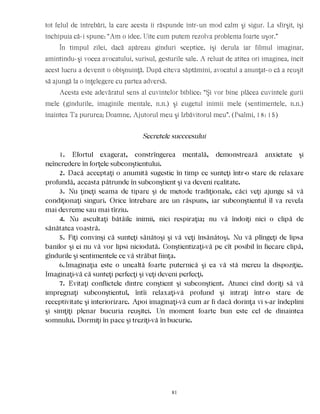 tot felul de întrebări, la care acesta îi răspunde într-un mod calm şi sigur. La sfîrşit, îşi
închipuia că-i spune: “Am o idee. Uite cum putem rezolva problema foarte uşor.”
În timpul zilei, dacă apăreau gînduri sceptice, îşi derula iar filmul imaginar,
amintindu-şi vocea avocatului, surîsul, gesturile sale. A reluat de atîtea ori imaginea, încît
acest lucru a devenit o obişnuinţă. După cîteva săptămîni, avocatul a anunţat-o că a reuşit
să ajungă la o înţelegere cu partea adversă.
Acesta este adevăratul sens al cuvintelor biblice: “Şi vor bine plăcea cuvintele gurii
mele (gîndurile, imaginile mentale, n.n.) şi cugetul inimii mele (sentimentele, n.n.)
înaintea Ta pururea; Doamne, Ajutorul meu şi Izbăvitorul meu”. (Psalmi, 18: 15)
Secretele succcesului
1. Efortul exagerat, constrîngerea mentală, demonstrează anxietate şi
neîncredere în forţele subconştientului.
2. Dacă acceptaţi o anumită sugestie în timp ce sunteţi într-o stare de relaxare
profundă, aceasta pătrunde în subconştient şi va deveni realitate.
3. Nu ţineţi seama de tipare şi de metode tradiţionale, căci veţi ajunge să vă
condiţionaţi singuri. Orice întrebare are un răspuns, iar subconştientul îl va revela
mai devreme sau mai tîrziu.
4. Nu ascultaţi bătăile inimii, nici respiraţia; nu vă îndoiţi nici o clipă de
sănătatea voastră.
5. Fiţi convinşi că sunteţi sănătoşi şi vă veţi însănătoşi. Nu vă plîngeţi de lipsa
banilor şi ei nu vă vor lipsi niciodată. Conştientizaţi-vă pe cît posibil în fiecare clipă,
gîndurile şi sentimentele ce vă străbat fiinţa.
6.Imaginaţia este o unealtă foarte puternică şi ea vă stă mereu la dispoziţie.
Imaginaţi-vă că sunteţi perfecţi şi veţi deveni perfecţi.
7. Evitaţi conflictele dintre conştient şi subconştient. Atunci cînd doriţi să vă
impregnaţi subconştientul, întîi relaxaţi-vă profund şi intraţi într-o stare de
receptivitate şi interiorizare. Apoi imaginaţi-vă cum ar fi dacă dorinţa vi s-ar îndeplini
şi simţiţi plenar bucuria reuşitei. Un moment foarte bun este cel de dinaintea
somnului. Dormiţi în pace şi treziţi-vă în bucurie.
81
 