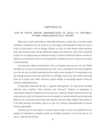 CAPITOLUL IX
CUM SE POATE OBŢINE PROSPERITATEA ÎN VIAŢÃ, CU AJUTORUL
PUTERII SUBCONŞTIENTULUI VOSTRU
Dacă încă vă mai confruntaţi cu dificultăţi financiare şi acest fapt vă creează multe
probleme, înseamnă că nu aţi reuşit să vă convingeţi subconştientul că banii pe care îi
aveţi vă ajung pentru a trăi în belşug. Desigur, cu toţii am auzit despre unele persoane
care, deşi muncesc cîteva ore pe săptămînă, cîştigă sume fabuloase. Acest lucru înseamnă
că banii nu se cîştigă numai cu sudoarea frunţii şi a mîinilor. Secretul constă în a munci cu
plăcere şi cu entuziasm, fără să vă preocupaţi de avantajele pe care le veţi avea ca urmare
a muncii depuse.
Am cunoscut odată un administrator din Los Angeles, care avea un venit de 75000
de dolari pe an, ceea ce înseamnă destul de mult. Cum a procedat el? Persoana respectivă
şi-a convins pur şi simplu subconştientul că merită suma respectivă. În comparaţie cu el,
alţi salariaţi primeau mult mai puţini bani ca retribuţie, deşi aveau mai multă experienţă.
Ceea ce le lipsea erau ideile creatoare, puţină ambiţie şi cunoştinţe despre modul de
utilizare a subconştientului.
Prosperitatea reprezintă de fapt, o sugestie subconştientă. Nu veţi deveni niciodată
milionari doar repetînd: “Sunt milionar, sunt milionar”. Trebuie să impregnaţi în
subconştient starea de mulţumire pe care aţi avea-o, dacă aţi fi bogat. Ghinionul celor mai
mulţi este că nu ştiu să folosească sau nu au încredere în această metodă neconvenţională.
Dacă are loc o recesiune economică, dacă salariile scad sau creşte inflaţia, toate acestea ar
fi tot atîtea dezastre inevitabile, căci ei nu ştiu ca în adîncul subconştientului se ascund
comori inepuizabile.
Oamenii care se cred săraci vor rămîne mereu săraci. Cei care prin gîndurile lor se
menţin în rezonanţă cu energiile subtile ale condiţiei prospere, vor avea de toate şi vor
duce o viaţă plină de fericire.
82
 