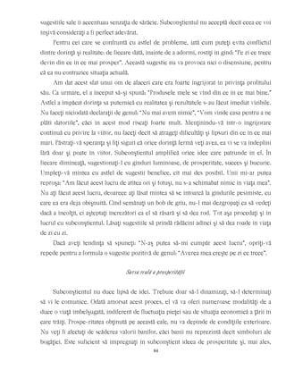 sugestiile sale îi accentuau senzaţia de sărăcie. Subconştientul nu acceptă decît ceea ce voi
înşivă consideraţi a fi perfect adevărat.
Pentru cei care se confruntă cu astfel de probleme, iată cum puteţi evita conflictul
dintre dorinţă şi realitate: de fiecare dată, înainte de a adormi, rostiţi în gînd: “Pe zi ce trece
devin din ce în ce mai prosper”. Această sugestie nu va provoca nici o disensiune, pentru
că ea nu contrazice situaţia actuală.
Am dat acest sfat unui om de afaceri care era foarte îngrijorat în privinţa profitului
său. Ca urmare, el a început să-şi spună: “Produsele mele se vînd din ce în ce mai bine.”
Astfel a împăcat dorinţa sa puternică cu realitatea şi rezultatele s-au făcut imediat vizibile.
Nu faceţi niciodată declaraţii de genul: “Nu mai avem nimic”, “Vom vinde casa pentru a ne
plăti datoriile”, căci în acest mod riscaţi foarte mult. Menţinîndu-vă într-o îngrijorare
continuă cu privire la viitor, nu faceţi decît să atrageţi dificultăţi şi lipsuri din ce în ce mai
mari. Păstraţi-vă speranţa şi fiţi siguri că orice dorinţă fermă veţi avea, ea vi se va îndeplini
fără doar şi poate în viitor. Subconştientul amplifică orice idee care patrunde în el. În
fiecare dimineaţă, sugestionaţi-l cu gînduri luminoase, de prosperitate, succes şi bucurie.
Umpleţi-vă mintea cu astfel de sugestii benefice, cît mai des posibil. Unii mi-ar putea
reproşa: “Am făcut acest lucru de atîtea ori şi totuşi, nu s-a schimabat nimic în viaţa mea”.
Nu aţi făcut acest lucru, deoarece aţi lăsat mintea să se întoarcă la gîndurile pesimiste, cu
care ea era deja obişnuită. Cînd semănaţi un bob de grîu, nu-l mai dezgropaţi ca să vedeţi
dacă a încolţit, ci aşteptaţi încrezători ca el să răsară şi să dea rod. Tot aşa procedaţi şi în
lucrul cu subconştientul. Lăsaţi sugestiile să prindă rădăcini adînci şi să dea roade în viaţa
de zi cu zi.
Dacă aveţi tendinţa să spuneţi: “N-aş putea să-mi cumpăr acest lucru”, opriţi-vă
repede pentru a formula o sugestie pozitivă de genul: “Averea mea creşte pe zi ce trece”.
Sursa reală a prosperităţii
Subconştientul nu duce lipsă de idei. Trebuie doar să-l dinamizaţi, să-l determinaţi
să vi le comunice. Odată amorsat acest proces, el vă va oferi numeroase modalităţi de a
duce o viaţă îmbelşugată, indiferent de fluctuaţia pieţei sau de situaţia economică a ţării în
care trăiţi. Prospe-ritatea obţinută pe această cale, nu va depinde de condiţiile exterioare.
Nu veţi fi afectaţi de scăderea valorii banilor, căci banii nu reprezintă decît simboluri ale
bogăţiei. Este suficient să impregnaţi în subconştient ideea de prosperitate şi, mai ales,
84
 