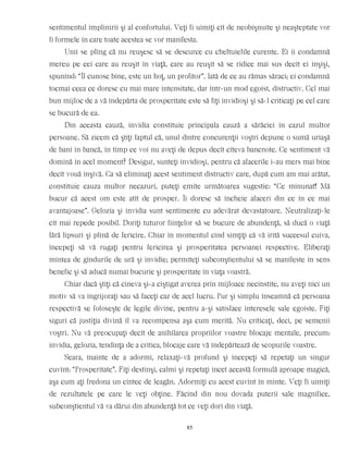 sentimentul împlinirii şi al confortului. Veţi fi uimiţi cît de neobişnuite şi neaşteptate vor
fi formele în care toate acestea se vor manifesta.
Unii se plîng că nu reuşesc să se descurce cu cheltuielile curente. Ei îi condamnă
mereu pe cei care au reuşit în viaţă, care au reuşit să se ridice mai sus decît ei înşişi,
spunînd: “Îl cunosc bine, este un hoţ, un profitor”. Iată de ce au rămas săraci; ei condamnă
tocmai ceea ce doresc cu mai mare intensitate, dar într-un mod egoist, distructiv. Cel mai
bun mijloc de a vă îndepărta de prosperitate este să fiţi invidioşi şi să-l criticaţi pe cel care
se bucură de ea.
Din aceasta cauză, invidia constituie principala cauză a sărăciei în cazul multor
persoane. Să zicem că ştiţi faptul că, unul dintre concurenţii voştri depune o sumă uriaşă
de bani în bancă, în timp ce voi nu aveţi de depus decît cîteva bancnote. Ce sentiment vă
domină în acel moment? Desigur, sunteţi invidioşi, pentru că afacerile i-au mers mai bine
decît vouă înşivă. Ca să eliminaţi acest sentiment distructiv care, după cum am mai arătat,
constituie cauza multor necazuri, puteţi emite următoarea sugestie: “Ce minunat! Mă
bucur că acest om este atît de prosper. Îi doresc să încheie afaceri din ce în ce mai
avantajoase”. Gelozia şi invidia sunt sentimente cu adevărat devastatoare. Neutralizaţi-le
cît mai repede posibil. Doriţi tuturor fiinţelor să se bucure de abundenţă, să ducă o viaţă
fără lipsuri şi plină de fericire. Chiar în momentul cînd simţiţi că vă irită succesul cuiva,
începeţi să vă rugaţi pentru fericirea şi prosperitatea persoanei respective. Eliberaţi
mintea de gîndurile de ură şi invidie; permiteţi subconştientului să se manifeste în sens
benefic şi să aducă numai bucurie şi prosperitate în viaţa voastră.
Chiar dacă ştiţi că cineva şi-a cîştigat averea prin mijloace necinstite, nu aveţi nici un
motiv să va îngrijoraţi sau să faceţi caz de acel lucru. Pur şi simplu înseamnă că persoana
respectivă se foloseşte de legile divine, pentru a-şi satisface interesele sale egoiste. Fiţi
siguri că justiţia divină îl va recompensa aşa cum merită. Nu criticaţi, deci, pe semenii
voştri. Nu vă preocupaţi decît de anihilarea propriilor voastre blocaje mentale, precum:
invidia, gelozia, tendinţa de a critica, blocaje care vă îndepărtează de scopurile voastre.
Seara, înainte de a adormi, relaxaţi-vă profund şi începeţi să repetaţi un singur
cuvînt: “Prosperitate”. Fiţi destinşi, calmi şi repetaţi încet această formulă aproape magică,
aşa cum aţi fredona un cîntec de leagăn. Adormiţi cu acest cuvînt în minte. Veţi fi uimiţi
de rezultatele pe care le veţi obţine. Făcînd din nou dovada puterii sale magnifice,
subconştientul vă va dărui din abundenţă tot ce veţi dori din viaţă.
85
 