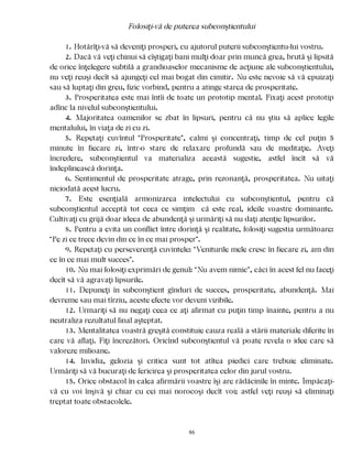 Folosiţi-vă de puterea subconştientului
1. Hotărîţi-vă să deveniţi prosperi, cu ajutorul puterii subconştientu-lui vostru.
2. Dacă vă veţi chinui să cîştigaţi bani mulţi doar prin muncă grea, brută şi lipsită
de orice înţelegere subtilă a grandioaselor mecanisme de acţiune ale subconştientului,
nu veţi reuşi decît să ajungeţi cel mai bogat din cimitir. Nu este nevoie să vă epuizaţi
sau să luptaţi din greu, fizic vorbind, pentru a atinge starea de prosperitate.
3. Prosperitatea este mai întîi de toate un prototip mental. Fixaţi acest prototip
adînc la nivelul subconştientului.
4. Majoritatea oamenilor se zbat în lipsuri, pentru că nu ştiu să aplice legile
mentalului, în viaţa de zi cu zi.
5. Repetaţi cuvîntul “Prosperitate”, calmi şi concentraţi, timp de cel puţin 5
minute în fiecare zi, într-o stare de relaxare profundă sau de meditaţie. Aveţi
încredere, subconştientul va materializa această sugestie, astfel încît să vă
îndeplinească dorinţa.
6. Sentimentul de prosperitate atrage, prin rezonanţă, prosperitatea. Nu uitaţi
niciodată acest lucru.
7. Este esenţială armonizarea intelectului cu subconştientul, pentru că
subconştientul acceptă tot ceea ce simţim că este real, ideile voastre dominante.
Cultivaţi cu grijă doar ideea de abundenţă şi urmăriţi să nu daţi atenţie lipsurilor.
8. Pentru a evita un conflict între dorinţă şi realitate, folosiţi sugestia următoare:
“Pe zi ce trece devin din ce în ce mai prosper”.
9. Repetaţi cu perseverenţă cuvintele: “Veniturile mele cresc în fiecare zi, am din
ce în ce mai mult succes”.
10. Nu mai folosiţi exprimări de genul: “Nu avem nimic”, căci în acest fel nu faceţi
decît să vă agravaţi lipsurile.
11. Depuneţi în subconştient gînduri de succes, prosperitate, abundenţă. Mai
devreme sau mai tîrziu, aceste efecte vor deveni vizibile.
12. Urmariţi să nu negaţi ceea ce aţi afirmat cu puţin timp înainte, pentru a nu
neutraliza rezultatul final aşteptat.
13. Mentalitatea voastră greşită constituie cauza reală a stării materiale diferite în
care vă aflaţi. Fiţi încrezători. Oricînd subconştientul vă poate revela o idee care să
valoreze milioane.
14. Invidia, gelozia şi critica sunt tot atîtea piedici care trebuie eliminate.
Urmăriţi să vă bucuraţi de fericirea şi prosperitatea celor din jurul vostru.
15. Orice obstacol în calea afirmării voastre îşi are rădăcinile în minte. Împăcaţi-
vă cu voi înşivă şi chiar cu cei mai norocoşi decît voi; astfel veţi reuşi să eliminaţi
treptat toate obstacolele.
86
 