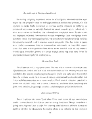 Cum puteţi scăpa de lipsuri pentru totdeauna?
Să deveniţi conştienţi de puterile latente din subconştient, acesta este cel mai sigur
mijloc de a vă apropia de orice fel de bogăţie: materială, mentală sau spirituală. Cel care
studiază cu atenţie legile mentalului se convinge pentru totdeauna că, indiferent de
problemele economice ale societăţii: fluctuaţii ale valorii monedei, greve, războaie etc, el
se va bucura mereu de abundenţa care va lua cele mai neaşteptate forme. Secretul constă
în a impregna cu putere subconştientul de idea prosperităţii. Dacă veţi înţelege modul
cum banii circulă liber în întreaga societate, veţi constata surprinşi că mereu veţi beneficia
de un surplus material, ce vă va asigura o anumită autonomie. Chiar dacă mîine, să zicem,
se va produce un dezastru financiar, în urma căruia toate averile vor deveni fără valoare,
cum a fost cazul mărcii germane după primul război mondial, dacă nu veţi înceta să
folosiţi legile mentalului, pentru a vă atrage bogăţia, atunci veţi avea parte mereu de
abundenţă, indiferent ce formă nouă va lua ea.
De ce vă lipsesc banii?
Citind acest capitol, vă veţi spune poate: “Merit un salariu mai mare decît cel pe care-
l primesc acum”. Părerea mea este că cei mai mulţi oameni nu sunt retribuiţi deloc în mod
satisfăcător. Dar una din cauzele ascunse ale acestei situaţii este faptul ca ei desconsideră
banii, fie că-şi dau seama, fie că nu. Aceşti oameni au senzaţia că banii sunt murdari şi că
“a dori să fii bogat constituie sursa tuturor relelor”. Un alt motiv îl reprezintă ipocrizia lor,
atunci cînd susţin că sărăcia este o virtute. Aceste idei, implantate adînc în subconştient,
pot fi rodul educaţiei, al ignoranţei sau chiar a unei interpretări greşite a Scripturilor.
Banii şi viaţa echilibrată
Într-o zi, cineva mi-a spus: “Sunt lefter. Urăsc banii pentru că sunt cauza tuturor
relelor”. Aceste afirmaţii dezvăluie un spirit nevrozat şi dezorientat. Desigur, nu trebuie să
puneţi banii pe primul plan în viaţă, căci altfel veţi cădea în cealaltă extremă. Sunteţi aici
pentru a vă folosi cu înţelepciune de puterile latente şi de influenţa de care dispuneţi.
88
 