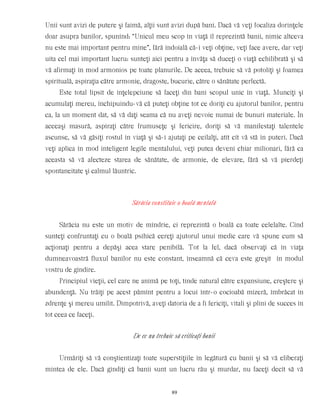 Unii sunt avizi de putere şi faimă, alţii sunt avizi după bani. Dacă vă veţi focaliza dorinţele
doar asupra banilor, spunînd: “Unicul meu scop în viaţă îl reprezintă banii, nimic altceva
nu este mai important pentru mine”, fără îndoială că-i veţi obţine, veţi face avere, dar veţi
uita cel mai important lucru: sunteţi aici pentru a învăţa să duceţi o viaţă echilibrată şi să
vă afirmaţi în mod armonios pe toate planurile. De aceea, trebuie să vă potoliţi şi foamea
spirituală, aspiraţia către armonie, dragoste, bucurie, către o sănătate perfectă.
Este total lipsit de înţelepciune să faceţi din bani scopul unic în viaţă. Munciţi şi
acumulaţi mereu, închipuindu-vă că puteţi obţine tot ce doriţi cu ajutorul banilor, pentru
ca, la un moment dat, să vă daţi seama că nu aveţi nevoie numai de bunuri materiale. În
aceeaşi masură, aspiraţi către frumuseţe şi fericire, doriţi să vă manifestaţi talentele
ascunse, să vă găsiţi rostul în viaţă şi să-i ajutaţi pe ceilalţi, atît cît vă stă în puteri. Dacă
veţi aplica în mod inteligent legile mentalului, veţi putea deveni chiar milionari, fără ca
aceasta să vă afecteze starea de sănătate, de armonie, de elevare, fără să vă pierdeţi
spontaneitate şi calmul lăuntric.
Sărăcia constituie o boală mentală
Sărăcia nu este un motiv de mîndrie, ci reprezintă o boală ca toate celelalte. Cînd
sunteţi confruntaţi cu o boală psihică cereţi ajutorul unui medic care vă spune cum să
acţionaţi pentru a depăşi acea stare penibilă. Tot la fel, dacă observaţi că în viaţa
dumneavoastră fluxul banilor nu este constant, înseamnă că ceva este greşit în modul
vostru de gîndire.
Principiul vieţii, cel care ne animă pe toţi, tinde natural către expansiune, creştere şi
abundenţă. Nu trăiţi pe acest pămînt pentru a locui într-o cocioabă mizeră, îmbrăcat în
zdrenţe şi mereu umilit. Dimpotrivă, aveţi datoria de a fi fericiţi, vitali şi plini de succes în
tot ceea ce faceţi.
De ce nu trebuie să criticaţi banii
Urmăriţi să vă conştientizaţi toate superstiţiile în legătură cu banii şi să vă eliberaţi
mintea de ele. Dacă gîndiţi că banii sunt un lucru rău şi murdar, nu faceţi decît să vă
89
 