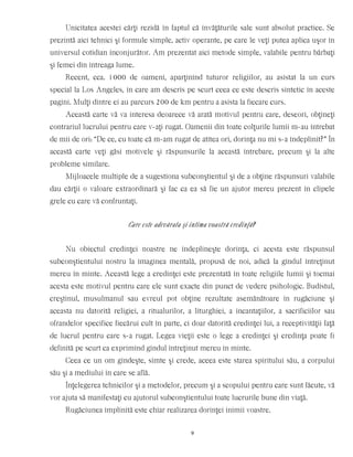 Unicitatea acestei cărţi rezidă în faptul că învăţăturile sale sunt absolut practice. Se
prezintă aici tehnici şi formule simple, activ operante, pe care le veţi putea aplica uşor în
universul cotidian înconjurător. Am prezentat aici metode simple, valabile pentru bărbaţi
şi femei din întreaga lume.
Recent, cca. 1000 de oameni, aparţinînd tuturor religiilor, au asistat la un curs
special la Los Angeles, în care am descris pe scurt ceea ce este descris sintetic în aceste
pagini. Mulţi dintre ei au parcurs 200 de km pentru a asista la fiecare curs.
Această carte vă va interesa deoarece vă arată motivul pentru care, deseori, obţineţi
contrariul lucrului pentru care v-aţi rugat. Oamenii din toate colţurile lumii m-au întrebat
de mii de ori: “De ce, cu toate că m-am rugat de atîtea ori, dorinţa nu mi s-a îndeplinit?” În
această carte veţi găsi motivele şi răspunsurile la această întrebare, precum şi la alte
probleme similare.
Mijloacele multiple de a sugestiona subconştientul şi de a obţine răspunsuri valabile
dau cărţii o valoare extraordinară şi fac ca ea să fie un ajutor mereu prezent în clipele
grele cu care vă confruntaţi.
Care este adevărata şi intima voastră credinţă?
Nu obiectul credinţei noastre ne îndeplineşte dorinţa, ci acesta este răspunsul
subconştientului nostru la imaginea mentală, propusă de noi, adică la gîndul întreţinut
mereu în minte. Această lege a credinţei este prezentată în toate religiile lumii şi tocmai
acesta este motivul pentru care ele sunt exacte din punct de vedere psihologic. Budistul,
creştinul, musulmanul sau evreul pot obţine rezultate asemănătoare în rugăciune şi
aceasta nu datorită religiei, a ritualurilor, a liturghiei, a incantaţiilor, a sacrificiilor sau
ofrandelor specifice fiecărui cult în parte, ci doar datorită credinţei lui, a receptivităţii faţă
de lucrul pentru care s-a rugat. Legea vieţii este o lege a credinţei şi credinţa poate fi
definită pe scurt ca exprimînd gîndul întreţinut mereu în minte.
Ceea ce un om gîndeşte, simte şi crede, aceea este starea spiritului său, a corpului
său şi a mediului în care se află.
Înţelegerea tehnicilor şi a metodelor, precum şi a scopului pentru care sunt făcute, vă
vor ajuta să manifestaţi cu ajutorul subconştientului toate lucrurile bune din viaţă.
Rugăciunea împlinită este chiar realizarea dorinţei inimii voastre.
9
 