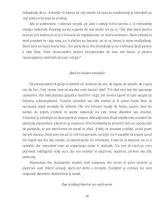 îndepărtaţi de ei. Amintiţi-vă mereu că veţi pierde tot ceea ce condamnaţi şi niciodată nu
veţi putea avea ceea ce criticaţi.
Iată în continuare, o tehnică simplă, pe care o puteţi folosi pentru a vă îmbunătăţi
situaţia materială. Repetaţi aceste sugestii de mai multe ori pe zi: “Îmi plac banii pentru
ceea ce pot realiza cu ei şi îi folosesc cu înţelepciune, în mod constructiv. Banii circulă în
mod constant în viaţa mea, eu îi cheltui cu bucurie, iar ei se întorc la mine multiplicaţi.
Banii sunt un lucru foarte bun. Am parte de ei din abundenţă şi nu-i folosesc decît pentru
a face bine. Sunt recunoscător pentru prosperitatea de care mă bucur şi pentru
recunoaşterea spirituală pe care o deţin.”
Banii în viziunea savanţilor
Să presupunem că găsiţi în pămînt un minereu de aur, de argint, de plumb, de cupru
sau de fier. Veţi spune oare că acestea sunt lucruri rele? Tot răul provine din ignoranţa
oamenilor, din interpretarea greşită a darurilor vieţii, din modul egoist în care aceştia îşi
folosesc subconştientul. Uraniul, plumbul sau alte metale ar fi putut foarte bine să
servească drept monede de schimb. Dar noi folosim bucăţi de hîrtie, cecuri, bani de
nichel, de argint; evident, în aceste materiale nu este nimic dăunător sau murdar.
Fizicienii şi chimiştii au descoperit că singura diferenţă între două metale este numărul de
particule elementare: electroni şi nucleoni. Prin bombardarea atomilor într-un accelerator
de particule, ei pot transforma un metal în altul. Astfel, în anumite condiţii, aurul poate
deveni mercur. Sunt convins că, în viitorul apropiat, savanţii vor fi capabili să creeze aurul
din argint sau din alte metale, în laboratoarele lor sofisticate. Poate că, la început, nu va fi
rentabil, dar important este că experienţa poate fi realizată. Nu pot să cred că vreo
persoană inteligentă vede ceva rău sau murdar în electroni, neutroni, protoni sau alte
particule.
Bancnotele din buzunarele noastre sunt compuse din atomi ai căror protoni şi
electroni sunt diferit aranjaţi decît cel dintr-o monedă. Numărul şi ordinea lor sunt
singurele deosebiri dintre hîrtie şi metal.
Cum să obţineţi banii de care aveţi nevoie
90
 