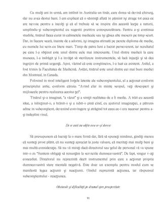 Cu mulţi ani în urmă, am întîlnit în Australia un tînăr, care dorea să devină chirurg,
dar nu avea destui bani. I-am explicat că o sămînţă aflată în pămînt îşi atrage tot ceea ce
are nevoie pentru a încolţi şi că el trebuie să se inspire din această lecţie a naturii,
umplîndu-şi subconştientul cu sugestii pozitive corespunzătoare. Pentru a-şi continua
studiile, tînărul făcea curat în cabinetele medicale sau îşi găsea alte meserii pe timp scurt.
Dar, în fiecare seară, înainte de a adormi, îşi imagina atîrnată pe perete diploma de medic,
cu numele lui scris cu litere mari. Timp de patru luni a lucrat perseverent, iar rezultatul
pe care l-a obţinut este unul dintre cele mai interesante. Unul dintre medicii la care
muncea, l-a îndrăgit şi l-a învăţat să sterilizeze instrumentele, să facă injecţii şi să dea
îngrijiri de primă urgenţă. Apoi, văzînd că este conştiincios, l-a luat ca asistent. Astfel, a
fost trimis la Facultatea de Medicină. Astăzi, tînărul este unul dintre cei mai buni medici
din Montreal, în Canada.
Folosind în mod inteligent forţele latente ale subconştientului, el a acţionat conform
principiului antic, conform căruia: “Avînd clar în minte scopul, veţi descoperi şi
mijloacele pentru realizarea acestui ţel”.
Tînărul şi-a imaginat, “a văzut” şi a simţit realitatea de a fi medic. A trăit cu această
idee, a întreţinut-o, a hrănit-o şi a iubit-o pînă cînd, cu ajutorul imaginaţiei, a pătruns
adînc în subconştient, devenind convingere şi atrăgînd tot ceea ce-i era necesar pentru a-
şi îndeplini visul.
De ce unii nu obţin ceea ce-şi doresc
Să presupunem că lucraţi la o mare firmă dar, fără să spuneţi nimănui, gîndiţi mereu
că sunteţi prost plătit, că nu sunteţi apreciat la justa valoare, că meritaţi mai mulţi bani şi
mai multă consideraţie. Să nu vă miraţi dacă directorul sau şeful de personal vă va spune
într-o zi: “Suntem obligaţi să renunţăm la serviciile dumneavoastră”. De fapt, singur v-aţi
concediat. Directorul nu reprezintă decît instrumentul prin care a acţionat propria
dumneavoastră stare mentală negativă. Este doar un exemplu pentru modul cum se
manifestă legea acţiunii şi reacţiunii. Gîndul reprezintă acţiunea, iar răspunsul
subconştientului - reacţiunea.
Obstacole şi dificultăţi pe drumul spre prosperitate
91
 