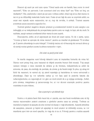 Deseori aţi auzit pe unii care spun: “Omul acela este un bandit, face avere în mod
necinstit”, “Este un parvenit; l-am cunoscut cînd era sărac lipit” sau “Este un hoţ, un
răufăcător”. Dar, analizîndu-i atent pe cei care vorbesc astfel, observaţi că se zbat mereu în
nevoi şi au dificultăţi materiale foarte mari. Poate că cei faţă de care se exprimă astfel, au
urcat mai repede scara succesului, iar ei, roşi de invidie, îi critică. Tocmai aceasta
constituie cauza ascunsă a eşecului lor.
Nutrind gînduri negative despre prieteni şi condamnînd modul în care aceştia s-au
îmbogăţit, ei se îndepărtează de prosperitatea pentru care se roagă, în fapt, atît de mult. În
realitate, aceşti oameni condamnă chiar starea la care aspiră.
Descoperim, astfel, că el acţionează pe două căi exact opuse. Pe de o parte, spun:
“Averea şi banii se apropie de mine mereu”, pentru ca imediat să gîndească: “Îl invidiez
pe X pentru abundenţa în care trăieşte”. Urmăriţi mereu să vă bucuraţi de norocul altora şi
să nutriţi numai gînduri curate la adresa semenilor voştri.
Din nimic nu puteţi primi nimic
În marile magazine sunt folosiţi detectivi care să împiedice furturile de orice fel.
Mereu sunt prinşi hoţi, care încearcă să obţină anumite bunuri fără muncă. Toţi aceşti
oameni întreţin o stare mentală de sărăcie şi de limitare, îndepărtîndu-se astfel de
armonie, de pace, de credinţă, de puritate, de cinste şi de bunăvoinţă. În plus, îşi atrag tot
felul de necazuri, în sensul că, îşi pierd reputaţia şi încrederea în sursa universală a
abundenţei. Dacă îşi vor schimba optica şi vor face apel la puterile latente ale
subconştientului, cu siguranţă că vor găsi un mod cinstit de a-şi cîştiga existenţa. Astfel,
prin cinstea, integritatea şi perseverenţa lor, ei vor deveni exemple pozitive pentru
societatea în care trăiesc.
Cum să păstraţi ce aţi dobîndit deja
Pentru a vă păstra banii fără riscul de a-i pierde, cea mai bună modalitate este să fiţi
mereu recunoscător puterii creatoare a gîndului pentru ceea ce primiţi. Trebuie ca
mentalul conştient să accepte că este normal să duceţi o viaţă abundentă. Această atitudine
de acceptare, precum şi faptul că aşteptaţi în mod creator să dobîndiţi averea, se vor
manifesta apoi într-un mod specific, în viaţa de zi cu zi. Folosiţi pentru a realiza această
92
 
