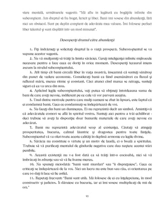 stare mentală, următoarele sugestii: “Mă aflu în legătură cu bogăţiile infinite din
subconştient. Am dreptul să fiu bogat, fericit şi liber. Banii îmi sosesc din abundenţă, fără
nici un obstacol. Sunt pe deplin conştient de adevărata mea valoare. Îmi folosesc perfect
liber talentul şi sunt răsplătit într-un mod minunat”.
Descoperiţi drumul către abundenţă
1. Fiţi îndrăzneţi şi solicitaţi dreptul la o viaţă prosperă. Subcon-ştientul se va
supune acestor sugestii.
2. Nu vă mulţumiţi să trăiţi la limita sărăciei. Cereţi inteligenţei infinite mijloacele
necesare pentru a face ceea ce doriţi în orice moment. Descoperiţi tezaurul imens
ascuns la nivelul subconştientului.
3. Atît timp cît banii circulă liber în viaţa noastră, înseamnă că sunteţi sănătoşi
din punct de vedere economic. Consideraţi banii ca fiind asemănători cu fluxul şi
refluxul mării, mereu ritmic şi constant. Căci atunci cînd marea se retrage, sunteţi
siguri că ea va urca din nou.
4. Aplicînd legile subconştientului, veţi putea să obţineţi întotdeauna suma de
bani de care aveţi nevoie, indiferent pe ce cale vă vor parveni aceştia.
5. Unul dintre motivele pentru care mulţi oameni se zbat în lipsuri, este faptul că
ei condamnă banii. Ceea ce condamnaţi se îndepărtează de voi.
6. Nu faceţi din bani un dumnezeu. Ei nu reprezintă decît un simbol. Amintiţi-vă
că adevăratele comori se află în spiritul vostru. Sunteţi aici pentru a trăi echilibrat -
deci trebuie să aveţi la dispoziţie doar bunurile materiale de care aveţi nevoie cu
adevărat.
7. Banii nu reprezintă adevăratul scop al existenţei. Căutaţi să atingeţi
prosperitatea, bucuria, calmul lăuntric şi dragostea pentru toate fiinţele.
Subconştientul vă va oferi toate aceste calităţi în deplină armonie cu legile divine.
8. Sărăcia nu constituie o virtute şi un motiv de laudă, ci o boală a spiritului.
Trebuie să vă purificaţi mentalul de gîndurile negative care dau naştere acestei stări
penibile.
9. Această existenţă nu v-a fost dată ca să trăiţi într-o cocioabă, nici să vă
îmbrăcaţi în zdrenţe sau să vă fie foame mereu.
10. Nu spuneţi niciodată: “banii sunt murdari” sau “îi dispreţuiesc”. Ceea ce
criticaţi se îndepărtează de la voi. Nici un lucru nu este bun sau rău, ci orientarea pe
care i-o daţi îi face să fie astfel.
11. Repetaţi frecvent: “Banii sunt utili. Mă folosesc de ei cu înţelepciune, în mod
constructiv şi judicios. Îi dăruiesc cu bucurie, iar ei îmi sosesc multiplicaţi de mii de
ori.”
93
 