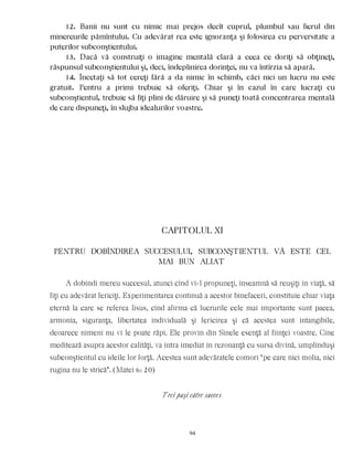 12. Banii nu sunt cu nimic mai prejos decît cuprul, plumbul sau fierul din
minereurile pămîntului. Cu adevărat rea este ignoranţa şi folosirea cu perversitate a
puterilor subconştientului.
13. Dacă vă construiţi o imagine mentală clară a ceea ce doriţi să obţineţi,
răspunsul subconştientului şi, deci, îndeplinirea dorinţei, nu va întîrzia să apară.
14. Încetaţi să tot cereţi fără a da nimic în schimb, căci nici un lucru nu este
gratuit. Pentru a primi trebuie să oferiţi. Chiar şi în cazul în care lucraţi cu
subconştientul, trebuie să fiţi plini de dăruire şi să puneţi toată concentrarea mentală
de care dispuneţi, în slujba idealurilor voastre.
CAPITOLUL XI
PENTRU DOBÎNDIREA SUCCESULUI, SUBCONŞTIENTUL VÃ ESTE CEL
MAI BUN ALIAT
A dobîndi mereu succesul, atunci cînd vi-l propuneţi, înseamnă să reuşiţi în viaţă, să
fiţi cu adevărat fericiţi. Experimentarea continuă a acestor binefaceri, constituie chiar viaţa
eternă la care se referea Iisus, cînd afirma că lucrurile cele mai importante sunt pacea,
armonia, siguranţa, libertatea individuală şi fericirea şi că acestea sunt intangibile,
deoarece nimeni nu vi le poate răpi. Ele provin din Sinele esenţă al fiinţei voastre. Cine
meditează asupra acestor calităţi, va intra imediat în rezonanţă cu sursa divină, umplînduşi
subconştientul cu ideile lor forţă. Acestea sunt adevăratele comori “pe care nici molia, nici
rugina nu le strică”. (Matei 6: 20)
Trei paşi către succes
94
 