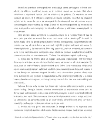 Primul pas constă în a descoperi prin introspecţie atentă, care acţiuni le facem într-
adevăr cu plăcere, urmărind mereu să le realizăm numai pe acestea. Căci, cheia
succesului o reprezintă munca plină de dăruire şi de pasiune. De axemplu, nu este
suficient ca cineva să fi obţinut o diplomă de medic psihiatru. Un astfel de specialist
trebuie să fie mereu la curent cu descoperirile din domeniul său, să continue mereu
studiul mecanis-melor subtile ale minţii. Numai cel cu adevărat pasionat de munca lui va
reuşi să acumuleze noi cunoştinţe, pe măsură ce ele apar şi să trateze cu aceeaşi grijă pe
orice pacient.
Cînd am spus aceste cuvinte la o conferinţă, cineva mi-a replicat: “Cum să trec de
acest prim pas, dacă eu nu-mi dau seama care muncă mi se potriveşte?” În astfel de
cazuri, rugaţi-vă să fiţi ghidaţi corespunzător: “Infinita înţelepciune a subconştientului îmi
va arăta care este adevăratul meu loc în această viaţă”. Repetaţi această frază, într-o stare de
relaxare profundă şi de interiorizare. Dacă veţi persevera, plini de încredere, răspunsul vi
se va revela sub forma unui sentiment, a unei intuiţii de moment sau chiar împrejurările
vă vor orienta către un anumit domeniu. Trebuie doar să fiţi convinşi că veţi fi ajutaţi.
Al doilea pas pe drumul către un succes sigur, cere specializarea într-un singur
domeniu de activitate, pe care să-l aprofundaţi mereu, devenind un adevărat specialist. De
pildă, dacă un tînăr doreşte să devină chimist, el va trebui să-şi concentreze atenţia doar
asupra unei anumite ramuri a chimiei, studiind cu perseverenţă doar domeniul pe care şi
l-a ales. Reuşita nu va întîrzia să apară, dacă el va lucra cu entuziasm pentru a afla tot ceea
ce se cunoaşte în acel moment în specialitatea sa. De o mare importanţă este şi aspiraţia
cu care abordăm orice acţiune, precum şi dorinţa continuă de a face bine oricărei fiinţe din
jurul nostru.
Cel care doreşte să fie cel mai bun dintre toţi, va trebui să fie mereu sprijin şi ajutor
pentru ceilalţi. Desigur, această atitudine contrastează cu mentalitatea unora care nu
doresc decît să trăiască din ce în ce mai confortabil, muncind în mod superficial şi fără să
se implice prea mult. Niciodată vreun om superficial şi nepăsător nu va atinge succesul.
Va izbîndi doar cel care este animat de un ideal sublim, altruist şi nobil. Doar servindu-i
pe ceilalţi cu abnegaţie, veţi arunca pîinea voastră pe apă*
.
Al treilea pas este şi cel mai important. În esenţă, trebuie să vă supuneţi unui
examen de conştiinţă, pentru a vă da seama dacă nu cumva, ceea ce faceţi are ca scop doar
*
Aluzie la cuvintele din Ecleziastul (11:1): “Aruncă pîinea ta pe apă, căci o vei afla după mai multe zile.”
95
 