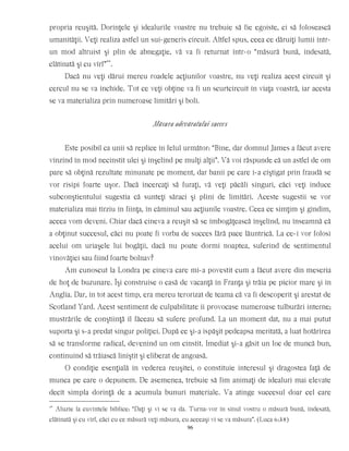 propria reuşită. Dorinţele şi idealurile voastre nu trebuie să fie egoiste, ci să folosească
umanităţii. Veţi realiza astfel un sui-generis circuit. Altfel spus, ceea ce dăruiţi lumii într-
un mod altruist şi plin de abnegaţie, vă va fi returnat într-o “măsură bună, îndesată,
clătinată şi cu vîrf”**
.
Dacă nu veţi dărui mereu roadele acţiunilor voastre, nu veţi realiza acest circuit şi
cercul nu se va închide. Tot ce veţi obţine va fi un scurtcircuit în viaţa voastră, iar acesta
se va materializa prin numeroase limitări şi boli.
Măsura adevăratului succes
Este posibil ca unii să replice în felul următor: “Bine, dar domnul James a făcut avere
vînzînd în mod necinstit ulei şi înşelînd pe mulţi alţii”. Vă voi răspunde că un astfel de om
pare să obţină rezultate minunate pe moment, dar banii pe care i-a cîştigat prin fraudă se
vor risipi foarte uşor. Dacă încercaţi să furaţi, vă veţi păcăli singuri, căci veţi induce
subconştientului sugestia că sunteţi săraci şi plini de limitări. Aceste sugestii se vor
materializa mai tîrziu în fiinţa, în căminul sau acţiunile voastre. Ceea ce simţim şi gîndim,
aceea vom deveni. Chiar dacă cineva a reuşit să se îmbogăţească înşelînd, nu înseamnă că
a obţinut succesul, căci nu poate fi vorba de succes fără pace lăuntrică. La ce-i vor folosi
acelui om uriaşele lui bogăţii, dacă nu poate dormi noaptea, suferind de sentimentul
vinovăţiei sau fiind foarte bolnav?
Am cunoscut la Londra pe cineva care mi-a povestit cum a făcut avere din meseria
de hoţ de buzunare. Îşi construise o casă de vacanţă în Franţa şi trăia pe picior mare şi în
Anglia. Dar, în tot acest timp, era mereu terorizat de teama că va fi descoperit şi arestat de
Scotland Yard. Acest sentiment de culpabilitate îi provocase numeroase tulburări interne;
mustrările de conştiinţă îl făceau să sufere profund. La un moment dat, nu a mai putut
suporta şi s-a predat singur poliţiei. După ce şi-a ispăşit pedeapsa meritată, a luat hotărîrea
să se transforme radical, devenind un om cinstit. Imediat şi-a găsit un loc de muncă bun,
continuînd să trăiască liniştit şi eliberat de angoasă.
O condiţie esenţială în vederea reuşitei, o constituie interesul şi dragostea faţă de
munca pe care o depunem. De asemenea, trebuie să fim animaţi de idealuri mai elevate
decît simpla dorinţă de a acumula bunuri materiale. Va atinge succesul doar cel care
**
Aluzie la cuvintele biblice: “Daţi şi vi se va da. Turna-vor în sînul vostru o măsură bună, îndesată,
clătinată şi cu vîrf, căci cu ce măsură veţi măsura, cu aceeaşi vi se va măsura”. (Luca 6:38)
96
 