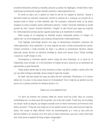 posedă profunzime psihică şi mentală, precum şi putere de înţelegere. Mulţi dintre marii
industriaşi îşi datorează reuşita utilizării puterilor subconştientului lor.
În urmă cu cîţiva ani, a apărut un interviu dat de un magnat al uleiului. Acesta a
dezvăluit faptul ca secretul succesului constă în puterea de a concepe un proiect de la
început pînă la sfîrşit, în toate detaliile sale. De exemplu, închizînd ochii, el îşi putea
imagina un mare complex pentru fabricarea uleiului, “vedea” trenurile încărcate cu marfă
gonind pe linii, “auzea” sirenele fabricilor, “simţea” în nări fumul care ieşea pe coşurile
lor. Subconştientul primea aceste sugestii puternice şi le manifesta în realitate.
Dacă reuşiţi să vă imaginaţi cu claritate scopul, mijloacele pentru a-l atinge vor
apărea într-un mod neaşteptat, prin puterea miraculoasă a subconştientului.
Veţi înţelege importanţa acestor trei paşi în dinamizarea energiilor creatoare ale
subconştientului, doar aplicîndu-i în orice acţiune pe care o doriţi încununată de succes.
Gîndul constituie o forţă colosală, iar dacă i se alătură şi sentimentul lăuntric, trăirea
adecvată, atunci devine cu adevărat credinţă şi, după cum spune Iisus: “După credinţa
voastră fie vouă!” (Matei 9: 29).
Cunoaşterea şi folosirea acestei puteri uriaşe de care dispuneţi, vă va ajuta să vă
îndepliniţi orice dorinţă, vă va da încredere în forţele proprii, precum şi un sentiment de
plenitudine şi pace lăuntrică.
Puteţi aplica aceste legi în orice domeniu şi dacă veţi dărui roadele voastre celor din
jur sau chiar întregii umanităţi, atunci puteţi fi siguri de reuşită.
Iar dacă veţi face aceşti trei paşi pe calea elevării spirituale, Dumnezeu va fi mereu
alături de voi; cine va mai putea atunci să vă împiedice? Nici o forţă de pe pămînt sau din
ceruri nu va putea constitui un obstacol pentru voi.
Oameni care şi-au îndeplinit visul
Un actor de cinema îmi spunea odată că, atunci cînd era copil, deşi nu avusese
posibilitatea de a se duce prea des la şcoală, visa să devină vedetă. Toată ziua, fie că prăşea
sau ducea vacile la păşune, îşi imagina numele scris cu litere luminoase pe frontonul unui
teatru renumit. “Timp de mai mulţi ani m-am gîndit numai la asta, pînă cînd am fugit de-
acasă. Am reuşit să obţin diferite roluri de cinematografie şi a venit şi ziua cînd am
devenit celebru, iar numele mi-a fost scris cu litere luminoase, aşa cum visam cînd eram
mic. Sunt acum conştient de forţa uriaşă a imaginaţiei”.
97
 