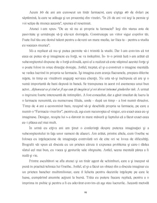 Acum 30 de ani am cunoscut un tînăr farmacist, care cîştiga 40 de dolari pe
săptămînă, la care se adăuga şi un procentaj din vînzări. “În 25 de ani voi ieşi la pensie şi
voi scăpa de munca aceasta”, spunea el resemnat.
Atunci i-am spus: “De ce să nu ai propria ta farmacie? Ieşi din starea asta de
pasivitate şi urmăreşte să-ţi elevezi dorinţele. Construieşte un viitor sigur copiilor tăi.
Poate fiul tău are destul talent pentru a deveni un mare medic, iar fiica ta - pentru a studia
cu succces muzica”.
Mi-a replicat că nu-şi putea permite să-i trimită la studii. Dar l-am convins că tot
ceea ce putea să-şi imagineze cu forţă, se va îndeplini. În- tr-o primă fază i-am arătat că
subconştientul dispune de o forţă colosală, apoi el a realizat că este stăpînul acestei forţe şi
o poate folosi în orice direcţie doreşte. Astfel, treptat, el şi-a construit o imagine mentală:
se vedea lucrînd în propria sa farmacie. Îşi îmagina cum aranja flacoanele, prepara diferite
reţete, în timp ce vînzătorii angajaţi serveau clienţii. Nu uita să-şi închipuie că are şi o
sumă importantă de bani depusă în bancă. Se transpunea în acest rol asemenea unui bun
actor. Acţionează ca şi cînd ar fi aşa cum îţi imaginezi şi vei deveni întocmai gîndurilor tale. A urmat
o înşiruire foarte interesantă de întîmplări. A fost concediat, dar a găsit imediat de lucru la
o farmacie renumită, cu numeroase filiale, unde - după un timp - a fost numit director.
Timp de 4 ani a economisit bani, reuşind să-şi deschidă propria sa farmacie, pe care a
numit-o “Farmacia visurilor”, pentru că, aşa cum recunoştea el singur, era exact ceea ce-şi
imaginase. Desigur, reuşita lui s-a datorat în mare măsură şi faptului că a făcut exact ceea
ce-i plăcea cel mai mult.
În urmă cu cîţiva ani am ţinut o conferinţă despre puterea imaginaţiei şi a
subconştientului în faţa unor oameni de afaceri. Am arătat, printre altele, cum Goethe se
folosea cu înţelepciune de imaginaţia controlată ori de cîte ori se lovea de dificultăţi.
Biografii săi spun că discuta cu un prieten căruia îi expunea problema şi care-i dădea
sfatul cel mai bun, cu vocea şi gesturile sale obişnuite. Astfel, scena mentală părea a fi
reală şi vie.
Printre ascultători se afla atunci şi un tînăr agent de schimburi, care a şi început să
pună în practică tehnica lui Goethe. Astfel, el şi-a făcut un obicei din a discuta imaginar cu
un prieten bancher multimilionar, care îl felicita pentru deciziile înţelepte pe care le
luase, cumpărînd anumite acţiuni la bursă. Trăia cu putere fiecare replică, pentru a o
imprima în psihic şi pentru a fi cu adevărat convins că aşa stau lucrurile. Această metodă
98
 