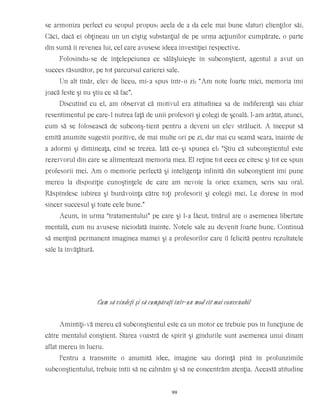 se armoniza perfect cu scopul propus: acela de a da cele mai bune sfaturi clienţilor săi.
Căci, dacă ei obţineau un un cîştig substanţial de pe urma acţiunilor cumpărate, o parte
din sumă îi revenea lui, cel care avusese ideea investiţiei respective.
Folosindu-se de înţelepciunea ce sălăşluieşte în subconştient, agentul a avut un
succes răsunător, pe tot parcursul carierei sale.
Un alt tînăr, elev de liceu, mi-a spus într-o zi: “Am note foarte mici, memoria îmi
joacă feste şi nu ştiu ce să fac”.
Discutînd cu el, am observat că motivul era atitudinea sa de indiferenţă sau chiar
resentimentul pe care-l nutrea faţă de unii profesori şi colegi de şcoală. I-am arătat, atunci,
cum să se folosească de subconş-tient pentru a deveni un elev strălucit. A început să
emită anumite sugestii pozitive, de mai multe ori pe zi, dar mai cu seamă seara, înainte de
a adormi şi dimineaţa, cînd se trezea. Iată ce-şi spunea el: “Ştiu că subconştientul este
rezervorul din care se alimentează memoria mea. El reţine tot ceea ce citesc şi tot ce spun
profesorii mei. Am o memorie perfectă şi inteligenţa infinită din subconştient îmi pune
mereu la dispoziţie cunoştinţele de care am nevoie la orice examen, scris sau oral.
Răspîndesc iubirea şi bunăvoinţa către toţi profesorii şi colegii mei. Le doresc în mod
sincer succesul şi toate cele bune.”
Acum, în urma “tratamentului” pe care şi l-a făcut, tînărul are o asemenea libertate
mentală, cum nu avusese niciodată înainte. Notele sale au devenit foarte bune. Continuă
să menţină permanent imaginea mamei şi a profesorilor care îl felicită pentru rezultatele
sale la învăţătură.
Cum să vindeţi şi să cumpăraţi într-un mod cît mai convenabil
Amintiţi-vă mereu că subconştientul este ca un motor ce trebuie pus în funcţiune de
către mentalul conştient. Starea voastră de spirit şi gîndurile sunt asemenea unui dinam
aflat mereu în lucru.
Pentru a transmite o anumită idee, imagine sau dorinţă pînă în profunzimile
subconştientului, trebuie întîi să ne calmăm şi să ne concentrăm atenţia. Această atitudine
99
 