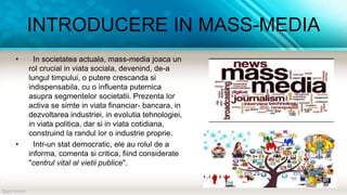 INTRODUCERE IN MASS-MEDIA
• In societatea actuala, mass-media joaca un
rol crucial in viata sociala, devenind, de-a
lungul timpului, o putere crescanda si
indispensabila, cu o influenta puternica
asupra segmentelor societatii. Prezenta lor
activa se simte in viata financiar- bancara, in
dezvoltarea industriei, in evolutia tehnologiei,
in viata politica, dar si in viata cotidiana,
construind la randul lor o industrie proprie.
• Intr-un stat democratic, ele au rolul de a
informa, comenta si critica, fiind considerate
"centrul vital al vietii publice".
 