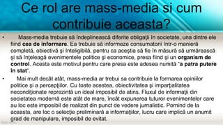 Ce rol are mass-media si cum
contribuie aceasta?
• Mass-media trebuie să îndeplinească diferite obligaţii în societate, una dintre ele
fiind cea de informare. Ea trebuie să informeze consumatorii într-o manieră
completă, obiectivă şi Inteligibilă, pentru ca aceştia să fie în măsură să urmărească
şi să înţeleagă evenimentele politice şi economice, presa fiind şi un organism de
control. Acesta este motivul pentru care presa este adesea numită “a patra putere
în stat“.
• Mai mult decât atât, mass-media ar trebui sa contribuie la formarea opiniilor
politice şi a percepţiilor. Cu toate acestea, obiectivitatea şi imparţialitatea
necondiţionate reprezintă un ideal imposibil de atins. Fluxul de informaţii din
societatea modernă este atât de mare, încât expunerea tuturor evenimentelor care
au loc este imposibil de realizat din punct de vedere jurnalistic. Pornind de la
aceasta, are loc o selecţie preliminară a informaţiilor, lucru care implică un anumit
grad de manipulare, imposibil de evitat.
 