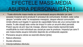 EFECTELE MASS-MEDIA
ASUPRA PERSONALITĂŢII !
• Toate eforturile mass-media se concentrează asupra efectelor pe care
aceasta încearcă să le producă în procesul de comunicare. Evident, este vorba
despre “urmările voite” la receptarea mesajului, despre efectul comunicării.
Unele efecte sunt legate în special de capacităţile fizice ale unui consumator de
media. În alte situaţii este vorba de timpul în care un anumit efect persistă.
Putem spune că prin tipul de mesaje, efectul mass-media reprezintă toate
modificările la nivel individual sau social pe care le produce. Impactul pe care îl
are mass-media asupra indivizilor depinde de următoarele aspecte:
• Persoana asupra căreia se exercită efectul (ţinta);
• Natura efectului;
• Durata efectului;
• Intenţionalitatea efectului.
 