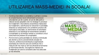 UTILIZAREA MASS-MEDIEI IN SCOALA!
• Continua dezvoltare a societăţii şi a ştiinţei a condus
la conştientizarea nevoii eficientizării procesului
educaţional, pe de o parte, iar pe de altă parte a
relevat nevoia adoptării unei noi strategii în procesul
de învăţământ. Dezvoltarea ansamblului mijloacelor
de învăţământ, valorificarea lor eficientă în activităţile
didactice şi soluţionarea unor probleme practice ale
instrucţiei şi educaţiei, au demonstrat că activitatea
didactică nu se restrânge la transmiterea verbală a
cunoştinţelor şi că limbajul verbal nu constituie unicul
instrument de predare al cunoştinţelor.
• Pornind de la particularităţile de vârstă şi individuale
ale elevilor şi de la caracteristicile situaţiei de
instruire, profesorul proiectează şi organizează
activitatea de instruire care să contribuie într-o
măsură cât mai mare şi cât mai eficientă la formarea
şi informarea elevilor, recurgând la mijloace de
învăţământ pe care le consideră cele mai adecvate
şi mai eficiente.
 